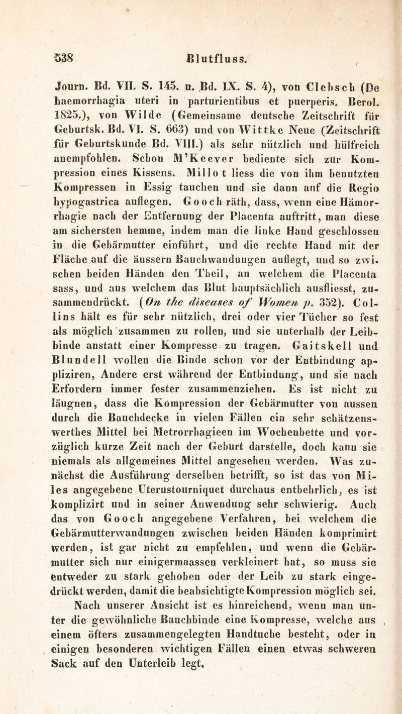 / Jouirn. Bd. VII. S. 145, n. Bd. IX. S. 4), vöü Clehscli (De haemorrLagia uteri in parturientibus et puerperis. Berol. 1825,), von Wilde (Gemeinsame deutsche Zeitschrift für Geburtsk. Bd. VI. S. 663) undvon Wittke Neue (Zeitschrift für Geburtskunde Bd. VIII.) als sehr nützlich und hülfreich anempfohlen. Schon M’Keever bediente sich zUr Kom- pression eines Kissens. Millot Hess die von ihm benutzten Kompressen in Essig tauchen und sie dann auf die Regio liypogastrica auflegen. Go och räth, dass, wenn eine Hämor- rhagie nach der Entfernung der Placenta auftritt, man diese am sichersten hemme, indem man die linke Hand geschlossen in die Gebärmutter einführt, und die rechte Hand mit der Fläche auf die äussern Bauchwandungen auflegt, und so zwi- schen beiden Händen den Theil, an welchem die Placenta sass, und aus welchem das Blut hauptsächlich ausfliesst, zU- sammendrückt. (On the diseases of Wo7iien> p, 352). Col- lins hält es für sehr nützlich, drei oder vier Tücher so fest als mögliclTzUsammen zu rollen, und sie unterhalb der Leib- binde anstatt einer Kompresse zu tragen* Gaitskell und Blundell wollen die Binde schon vor der Entbindung ap- pliziren. Andere erst wählend der Entbindung, und sie nach Erfordern immer fester zusammenziehen. Es ist nicht zu läugnen, dass die Kompression der Gebärmutter von aussen durch die Bauchdecke in vielen Fällen eia sehr schätzens- werthes Mittel bei Metrorrhagieen im Wochenbette und vor- züglich kurze Zeit nach der Gehurt darstelle, doch kann sie niemals als allgemeines Mittel angesehen werden. Was zu- nächst die Ausführung derselben betrifft, so ist das von Mi- les angegebene üterustourniquet durchaus entbehrlich, es ist komplizirt und in seiner Anwendung sehr schwierig. Auch das von Go och angegebene Verfahren, bei welchem die Gebärmutterwandungen zwischen beiden Händen komprimirt werden, ist gar nicht zu empfehlen, und wenn die Gebär- mutter sich nur einigermaassen verkleinert hat, so muss sie entweder zu stark gehoben oder der Leib zu stark einge- drücktwerden, damit die beabsichtigte Kompression möglich sei. Nach unserer Ansicht ist es hinreichend, wenn man un- ter die gewöhnliche Bauchbinde eine Kompresse, welche aus einem öfters zusammengelegten Handtuche besteht, oder iu einigen besonderen wichtigen Fällen einen etwas schweren Sack auf den Unterleib legt.
