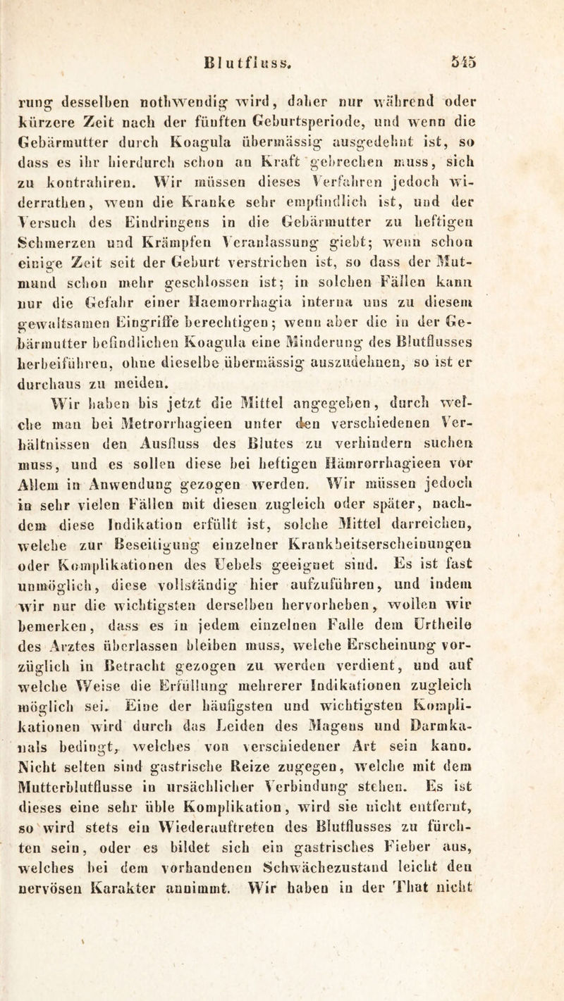 BI u tfiuss. 515 rung desselben notbwendig wird, dalier nur während oder kürzere Zeit nach der fünften Geburtsperiode, und wenn die Gebärmutter duich Koagula übermässig ausgedehnt ist, so dass es ihr hierdurch schon an Kraft'gebrechen muss, sich zu kontrahireu. Wir müssen dieses Verfalircn jedoch wi- derratben, wenn die Kranke sehr emptindlicii ist, und der Versuch des Eindringens in die Gebärmutter zu heftigen Schmerzen und Krämpfen Veranlassung giebt; wenn schon einige Zeit seit der Geburt verstrichen ist, so dass der Mut- niuiid scl»on mehr geschlossen ist; in solchen Fällen kann nur die Gefahr einer Haemorrhagia interna uns zu diesem gewaitsamen Eingriffe berechtigen; wenn aber die in der Ge- bärmutter befindlichen Koagula eine Minderung des Blutflusses Lerbeifüliren, ohne dieselbe übermässig auszudelmen, so ist er durchaus zu meiden. Wir haben bis jetzt die Mittel angegeben, durch wel- che man bei Metrorrhagieen unter den verschiedenen Ver- hältnissen den Ausfluss des Blutes zu verhindern suchen muss, und es sollen diese bei heftigen Hämrorrbagieen vor Allem in Anwendung gezogen werden. Wir müssen jedoch in sehr vielen Fällen mit diesen zugleich oder später, nach- dem diese Indikation erfüllt ist, solche 3Iittel darrcichen, welche zur Beseitigung einzelner Krankbeitserscheiuungen oder Komplikationen des Febels geeignet sind. Es ist fast unmöglich, diese vollständig hier aufzuführen> und indem wir nur die wichtigsten derselben hervorheben, wollen wir bemerken, dass es in jedem einzelnen Falle dem ürtheile des Arztes überlassen bleiben muss, welche Erscheinung vor- züglich in Betracht gezogen zu werden verdient, und auf welche Weise die Erfüllung mehrerer Indikationen zugleich möglich sei. Eine der Läufigsten und wichtigsten Kompli- kationen wird durch das Leiden des Magens und Darmka- iials bedingt, welches von verschiedener Art sein kann. Nicht selten sind gastrische Reize zugegen, welche mit dem Mutterblutflusse in ursächlicher Verbindung stehen. Es ist dieses eine sehr üble Komplikation, wird sie niclit entfernt, so wird stets ein Wiederauftreten des Blutflusses zu fürch- ten sein, oder es bildet sich ein gastrisches Efieber aus, welches hei dem vorhandenen Schwächezustand leicht den nervösen Karakter anuimmt. Wir haben in der Tliat nicht \