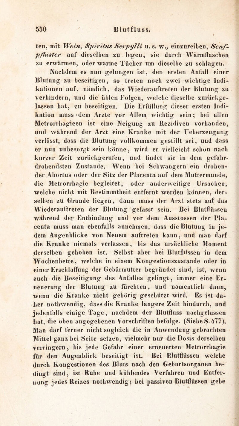 / ten, mit Wem^ Spiritus SerpylU u. s. w., einzureiben, Senf- pßaster auf dieselben zu/legen, sie durch Wärmflascbeu zu erwärmen, oder warme Tücher um dieselbe zu schlagen. Nachdem es nun gelungen ist, den ersten Anfall einer Blutung zu beseitigen, so treten noch zwei wichtige Indi- kationen auf, nämlich, das Wiederauftreten der Blutung zu verhindern, und die üblen Folgen, welche dieselbe zurückge- lassen hat, zu beseitigen. Die Erfüllung dieser ersten Indi- kation muss'dem Arzte vor Allem wichtig sein; bei allen Metrorrhagieen ist eine Neigung zu Rezidiven vorhanden, und während der Arzt eine Kranke mit der üeherzeugung verlässt, dass die Blutung vollkommen gestillt sei, und dass er nun unbesorgt sein könne, wird er vielleicht schon nach kurzer Zeit zurückgerufen, und findet sie in dem gefahr- drohendsten Zustande. Wenn bei Schwängern ein drohen- der Abortus oder der Sitz der Placenta auf dem Muttermunde, die Metrorrhagie begleitet, oder anderweitige Ursachen, welche nicht mit Bestimmtheit entfernt werden können, der- selben zu Grunde liegen, dann muss der Arzt stets auf das Wiederauftreten der Blutung gefasst sein. Bei Blutflüssen während der Entbindung und vor dem Ausstossen der Pla- centa muss man ebenfalls annehmen, dass die Blutung in je- dem Augenblicke von Neuem auftreten kann, uud man darf die Kranke niemals verlassen, bis das ursächliche iMoment derselben gehoben ist. Seihst aber bei Blutflüssen in dem Wochenbette, welche in einem Kongestionszustande oder in einer ErsclilafFung der Gebärmutter begründet sind, ist, wenn auch die Beseitigung des Anfalles gelingt, immer eine Er- neuerung der Blutung zu fürchten, und namentlich dann, wenn die Kranke nicht gehörig geschützt wird. Es ist da- her nothwendig, dass die Kranke längere Zeit hindurch, und - jedenfalls einige Tage, nachdem der Blutfluss nachgelassen Lat, die oben angegebenen Vorschriften befolge. (Siehe S.477). Man darf ferner nicht sogleich die in Anwendung gebrachten • Mittel ganz bei Seite setzen, vielmehr nur die Dosis derselben verringern, bis jede Gefahr einer erneuerten Metrorrhagie für den Augenblick beseitigt ist. Bei Blutflüssen welche durch Kongestionen des Bluts nach den Geburtsorganen be- dingt sind, ist Ruhe und kühlendes Verfahren und Entfer- nung jedes Reizes nothwendig; bei passiven ßtutflüssen gebe