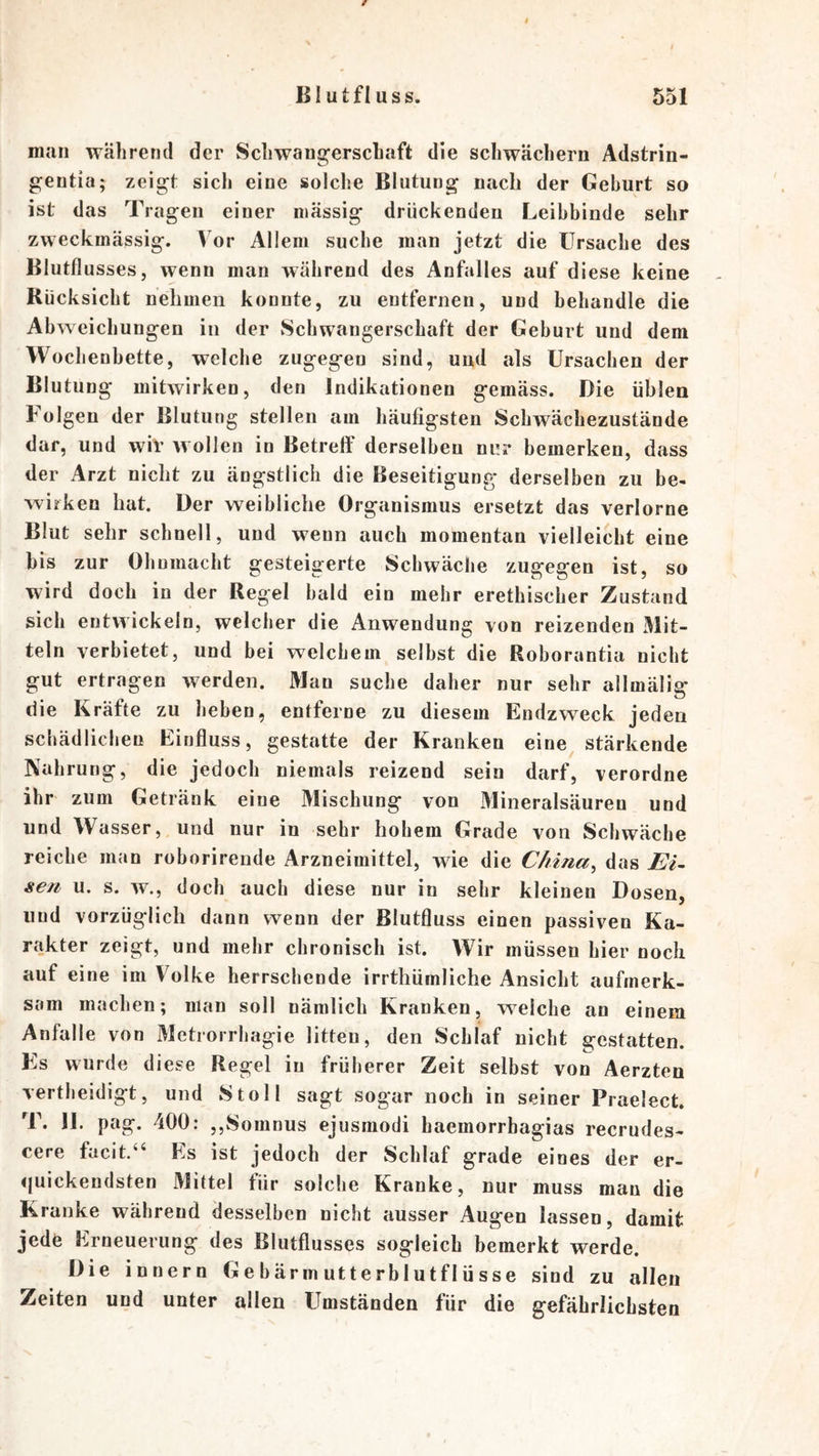 man während der Schwangerschaft die schwachem Adstrin- gentia; zeigt sich eine solche Blutung nach der Gehurt so ist das Tragen einer massig drückenden Leibbinde sehr zweckmässig. Vor Allem suche man jetzt die Ursache des Blutflusses, wenn man während des Anfalles auf diese keine Rücksicht nehmen konnte, zu entfernen, und behandle die Abweichungen in der Schwangerschaft der Geburt und dem Wochenbette, welche zugegen sind, und als Ursachen der Blutung mitwirken, den Indikationen gemäss. Die üblen Folgen der Blutung stellen am häufigsten Schwächezustände dar, und wir wollen in Betreff derselben nur bemerken, dass der Arzt nicht zu ängstlich die Beseitigung derselben zu be- wirken hat. Der weibliche Organismus ersetzt das verlorne Blut sehr schnell, und wenn auch momentan vielleicht eine bis zur Ohnmacht gesteigerte Schwäche zugegen ist, so wird doch in der Regel bald ein mehr erethischer Zustand sich entwickeln, welcher die Anwendung von reizenden Mit- teln verbietet, und bei welchem selbst die Roborantia nicht gut ertragen werden. Man suche daher nur sehr allmälia* die Kräfte zu heben, entferne zu diesem Endzweck jeden schädlichen Einfluss, gestatte der Kranken eine stärkende Nahrung, die jedoch niemals reizend sein darf, verordne ihr zum Getränk eine Mischung von 31ineralsäuren und und Wasser, und nur in sehr hohem Grade von Schwäche reiche man roborirende Arzneimittel, wie die China^ das EU sen u. s. w., doch auch diese nur in sehr kleinen Dosen, und vorzüglich dann wenn der ßlutfluss einen passiven Ka- rakter zeigt, und mehr chronisch ist. Wir müssen hier noch auf eine im Volke herrschende irrthümliche Ansicht aufmerk- sam machen; man soll nämlich Kranken, weiche an einem Anfalle von Metrorrhagie litten, den Schlaf nicht gestatten. Es wurde diese Regel in früherer Zeit selbst von Aerzten vertheidigt, und Stoll sagt sogar noch in seiner Praelect. T. JI. pag. 400: ,,Somnus ejusmodi haemorrbagias recrudes- cere facit.“ Es ist jedoch der Schlaf grade eines der er- quickendsten Mittel für solche Kranke, nur muss man die Kranke während desselben nicht ausser Augen lassen, damit jede Erneuerung des Blutflusses sogleich bemerkt werde. Die innern Gebärmutterblutflüsse sind zu allen Zeiten und unter allen Umständen für die gefährlichsten
