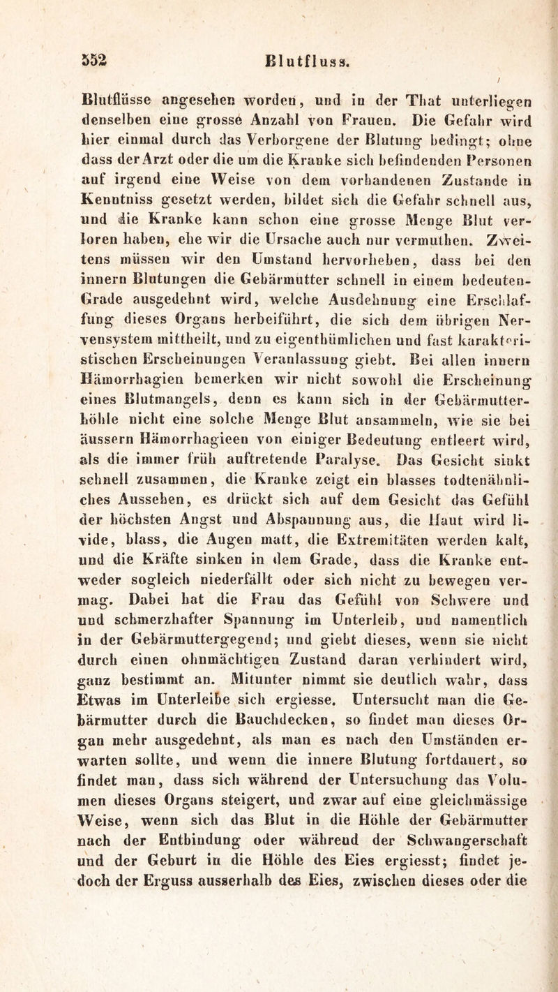 Blutflüsse augeselieu worden, und in der That unterliegen denselben eine grosse Anzahl von Frauen, Die Gefahr wird liier einmal durch das Verborgene der Blutung bedingt; ohne dass der Arzt oder die um die Kranke sich befindenden Personen auf irgend eine Weise von dem vorhandenen Zustande in Kenntniss gesetzt werden, bildet sich die Gefahr schnell aus, und die Kranke kann schon eine grosse Menge Blut ver- loren haben, ehe wir die Ursache auch nur vermutben. Zwei- tens müssen wir den Umstand bervorheben, dass bei den innern Blutungen die Gebärmutter schnell in einem bedeuten- Grade ausgedehnt wird, welche Ausdehnung eine Erscldaf- fung dieses Organs herbeiführt, die sich dem übrigen Ner- vensystem mittbeilt, und zu eigentbümlichen und fast karakt^^ri- stischen Erscheinungen Veranlassung giebt. Bei allen innern Hämorrbagieii bemerken wir nicht sowohl die Erscheinung eines Blutmangels, denn cs kann sich in der Gebärmutter- bölile nicht eine solche Menge Blut ansammeln, wie sie bei äussern Hämorrbagieen von einiger Bedeutung entleert wird, als die immer früh auftretende Paralyse. Das Gesiebt sinkt . schnell zusammen, die Kranke zeigt ein blasses todtenähnli- cbes Aussehen, es drückt sich auf dem Gesiebt das Gefühl der höchsten Angst und Abspannung aus, die Haut wird li- vide, blass, die Augen matt, die Extremitäten werden kalt, und die Kräfte sinken in dem Grade, dass die Kranke ent- weder sogleich niederfällt oder sich nicht zu bewegen ver- mag. Dabei bat die Frau das Gefühl von Schwere und und schmerzhafter Spannung im Unterleib, und namentlich in der Gebärmuttergegend; und giebt dieses, wenn sie nicht durch einen ohnmächtigen Zustand daran verhindert wird, ganz bestimmt an. Mitunter nimmt sie deutlich wahr, dass Etwas im Unterleibe sich ergiesse. Untersucht man die Ge- bärmutter durch die Bauchdecken, so findet man dieses Or- gan mehr ausgedehnt, als man es nach den Umständen er- warten sollte, und wenn die innere Blutung fortdauert, so findet man, dass sich während der Untersuchung das Volu- men dieses Organs steigert, und zwar auf eine gleichmässige Weise, wenn sich das Blut in die Höhle der Gebärmutter nach der Entbindung oder während der Schwaugerschaft und der Geburt in die Höhle des Eies ergiesst; findet je- doch der Erguss ausserhalb des Eies, zwischen dieses oder die