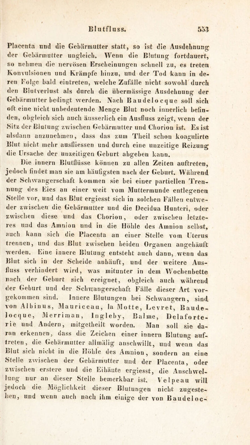 Placcnta und die Gebärmutter statt, so ist die Ausdebnung^ der Gebärmutter ungleich. Wenn die Blutung fortdauert, so nehmen die nervösen Erscheinungen schnell zu, es treten Konvulsionen und Krämpfe hinzu, und der Tod kann in de- ren Folge bald eintreten, welche Zufälle nicht sowohl durch den Blutverlust als durch die übermässige Ausdehnung der Gebärmutter bedingt werden. Nach Baudelocque soll sich oft eine nicht unbedeutende Menge Blut noch innerlich befin- den, obgleich sich auch äusserlich ein Ausfluss zeigt, wenn der »Sitz der Blutung zwischen Gebärmutter und Chorion ist. Es ist alsdann anzunehmen, dass das zum Theil schon koagulirte Blut nicht mehr ausfliessen und durch eine unzeitige Reizung die Ursache der unzeitigen Geburt abgeben kann. Die i nnern Blutflüsse können zu allen Zeiten auftreten, jedoch findet man sie am häutigsten nach der Geburt. Während der Schwangerschaft kommen sie bei einer partiellen Tren- nung des Eies an einer weit vom Muttermunde entlegenen Stelle vor, und das Blut ergiesst sich in solchen Fällen entwe- der zwischen die Gebärmutter und die Decidua Hunteri, oder zwischen diese und das Chorion, oder zwischen letzte- res und das Amnion und in die Höhle des Amnion selbst, auch kann sich die Placenta an einer Stelle vom Uterus trennen, und das Blut zwischen beiden Organen angebäuft werden. Eine innere Blutung entsteht auch dann,,w^eon das Blut sich in der Scheide anhäuft, und der weitere Aus- fluss verhindert wird, was mitunter in dem Wochenbette nach der Geburt sich ereignet, obgleich auch wahreud der Geburt und der Schwangerschaft Fälle dieser Art vor- gekommen sind. Innere Blutungen bei Schwängern, sind, von Aibiuus, Mauriceau, la Motte, Levret, Baude- Jocque, Merriman, Ingleby, Balme, Delaforte- rie und Andern, initgetlieilt worden. Man soll sie da- ran erkennen, dass die Zeichen einer innern Blutung auf- treten, die Gebärmutter allmälig auscbwillt, und wenn das Blut sieb nicht lu die jdölile des Amniou, sondern an eine Stelle zwischen der Gebärmutter und der Placenta, oder z\'5isclieu erstere und die Eihäute ergiesst, die Anschwel- lung nur an dieser Stelle bemerkbar ist. Velpe au will jedoch die Mögliclikeit dieser Blutungen nicht zugeste- lien, und wenn auch nach ihm einige der von Baudeloc-