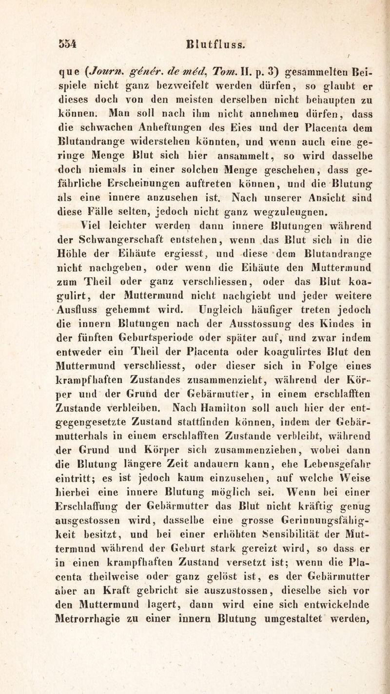 / que (Journ. g4n^r, de Tom, II. p. 3) g;esammelteu Bei- spiele nicht ganz bezweifelt werden dürfen, so glaubt er dieses doch von den meisten derselben nicht behaupten zu können. Man soll nach ihm nicht annehmeu dürfen, dass die schwachen Anheftungen des Eies und der Placenta dem Blutandrange widerstehen könnten, und wenn auch eine ge- ringe Menge Blut sich hier ansammelt, so wird dasselbe doch niemals in einer solchen Menge geschehen, dass ge- fährliche Erscheinungen auftreten können, und die Blutung als eine innere anzusehen ist. Nach unserer Ansicht sind diese Falle selten, jedoch nicht ganz wegzuleugnen. Viel leichter werden dann innere Blutungen während der Schwangerschaft entstehen, wenn das Blut sich in die Höhle der Eihäute ergiesst, und diese dem Blutandrange nicht nachgeben, oder wenn die Eihäute den Muttermund zum Theil oder ganz verschliessen, oder das Blut koa- gulirt, der Muttermund nicht nachgiebt und jeder weitere •Ausfluss gehemmt wird. Ungleich häutiger treten jedoch die innern Blutungen nach der Ausstossung des Kindes in der fünften Geburtsperiode oder später auf, und zwar indem entweder ein Theil der Placenta oder koagulirtes Blut den Muttermund verschliesst, oder dieser sich in Folge eines krampfhaften Zustandes zusammenzieht, während der Kör- per und der Grund der Gebärmutter, in einem erschlafften Zustande verbleiben. Nach Hamilton soll auch hier der ent- gegengesetzte Zustand stattfinden können, indem der Gebär- mutterhals in einem erschlaflPten Zustande verbleibt, während der Grund und Körper sich zusammenzieben, wobei dann die Blutung längere Zeit andauern kann, ehe Lebensgefahr eintritt; es ist jedoch kaum einzusehen, auf welche Weise hierbei eine innere Blutung möglich sei. Wenn bei einer Erschlaffung der Gebärmutter das Blut nicht kräftig genug ausgestossen wird, dasselbe eine grosse Gerinnungsfähig- keit besitzt, und bei einer erhöhten J^ensibilität der Mut- termund während der Geburt stark gereizt wird, so dass er in einen krampfhaften Zustand versetzt ist; wenn die Pla- centa theilweise oder ganz gelöst ist, es der Gebärmutter aber an Kraft gebricht sie auszustossen, dieselbe sich vor den Muttermund lagert, dann wird eine sich entwickelnde Metrorrhagie zu einer innern Blutung umgestaltet w^erden,