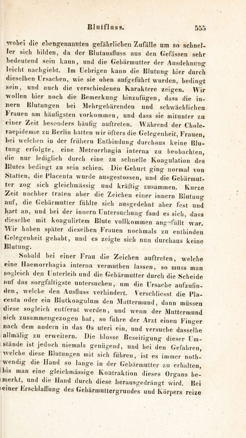 vrobci die ebeugenanuten gefäbrlicben Zufälle um so schnel- ler sich bilden, da der Bliitausfluss aus den Gefässen sehr bedeutend sein kann, und die Gebärmutter der Ausdehnung leicht nachgiebt. Im Uebrigen kann die Blutung hier durch dieselben Ursachen, wie sie oben aufgefiihrt wurden, bedingt sein, und auch die verschiedenen Karaktere zeigen. Wir wollen hier noch die Bemerkung hinzufügen, dass die iu- nern Blutungen bei 31ehrgebärenden und schwächlichen trauen am häufigsten Vorkommen, und dass sie mitunter zu ‘einer Zeit besonders häufig auftreten. Während der Chole- raepidenne zu Berlin hatten wir öfters die Gelegenheit, Frauen, bei welchen in der frühem Entbindung durchaus keine Blu- tung ertolgte, eine Metrorrhagia interna zu beobachten, die nur lediglich durch eine zu schnelle Koagulation des Blutes bedingt zu sein schien. Die Geburt ging normal von Statten, die Placenta wurde ausgestossen, und die Gebärmut- ter zog sich gleichmässig und kräftig zusammen. Kurze Zeit nachher traten aber die Zeichen einer innern Blutung auf, die Gebärmutter fühlte sich ausgedehnt aber fest und hart an, und bei der innern Untersuchung fiind es sich, dass dieselbe mit koagulirtem Blute vollkommen ang-^füllt w'ar. Wir haben später dieselben Frauen nochmals zu entbinden Gelegenheit gehabt, und es zeigte sich nun durchaus keine Blutung. Sobald bei einer Frau die Zeichen auftreten, welche eine Haemorrhagia interna vermuthen lassen, so muss man sogleich den Unterleib und die Gebärmutter durch die Scheide .-.uf das sorgfältigste untersuchen, um die Ursache aufzufin- den, welche den Ausfluss verhindert. Verschliesst die Pla- centa oder ein Blutkoagulum den Muttermund, dann müssen diese sogleich entfernt werden, und wenn der Muttermund sich zusammengezogen hat, so führe der Arzt einen Finger nach dem andern in das Os uteri ein, und versuche dasselbe allmälig zu erweitern. Die blosse Beseitigung dieser Um- stande ist jedoch niemals genügend, und bei den Gefahren, welche diese Blutungen mit sich führen, ist es immer noth- wendig die Hand so lange in der Gebärmutter zu erhalten, Ibis man eine gleichmässige Kontraktion dieses Organs be- imerkt, und die Hand durch diese herausgedrängt wird. Bei »einer Erschlaffung des Gebärmuttergrundes und Körpers reize