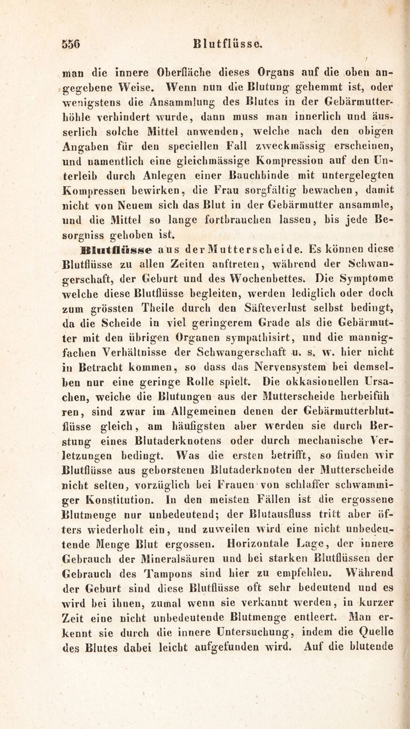 / man die innere Oberfläclie dieses Organs auf die oben an- gegebene Weise. Wenn nun die Blutung gehemmt ist, oder wenigstens die Ansammlung des Blutes in der Gebärmutter- höhle verhindert wurde, dann muss man innerlich und äus- serlich solche Mittel anwenden, welche nach den obigen Angaben für den speciellen Fall zweckmässig erscheinen, und namentlich eine gleichmässige Kompression auf den Un- terleib durch Anlegen einer Bauchbinde mit untergelegten Kompressen bewirken, die Frau sorgfältig bewachen, damit nicht von Neuem sich das Blut in der Gebärmutter ansammle, und die Mittel so lange fortbrauchen lassen, bis jede Be- sorgniss gehoben ist. aus der Mutterscbeide. Es können diese Blutflüsse zu allen Zeiten anftreten, während der Schwan- gerschaft, der Geburt und des Wochenbettes. Die Symptome welche diese Blutflüsse begleiten, werden lediglich oder doch zum grössten Theile durch den Säfteverlust selbst bedingt, da die Scheide in viel geringerem Grade als die Gebärmut- ter mit den übrigen Organen sympathisirt, und die mannig- fachen Verhältnisse der Schwangerschaft u. s. w. hier nicht in Betracht kommen, so dass das Nervensystem bei demsel- ben nur eine geringe Rolle spielt. Die okkasionellen Ursa- chen, weiche die Blutungen aus der Mutterscheide herbeifüh ren, sind zwar im Allgemeinen denen der Gebärmutterblut- fiüsse gleich, am häufigsten aber w erden sie durch Ber- stung eines Blutaderknotens oder durch mechanische Ver- letzungen bedingt. Was die ersten betriftt, so finden wir Blutflüsse aus geborstenen Blutaderknoten der Mutterscheide nicht selten, vorzüglich bei Frauen von schlaffer schwammi- ger Konstitution. In den meisten Fällen ist die ergossene Blutmenge nur unbedeutend; der Blutausfluss tritt aber öf- ters wiederholt ein, und zuweilen wird eine nicht unbedeu- tende Menge Blut ergossen. Horizontale Lage, der innere Gebrauch der Mineralsäuren und bei starken Blutflüssen der Gebrauch des Tampons sind hier zu empfehlen. Während der Geburt sind diese Blutflüsse oft sehr bedeutend und es wird bei ihnen, zumal wenn sie verkannt werden, in kurzer Zeit eine nicht unbedeutende Blutmenge entleert. Man er- kennt sie durch die innere Untersuchung, indem die Quelle des Blutes dabei leicht aufgefunden wird. Auf die blutende