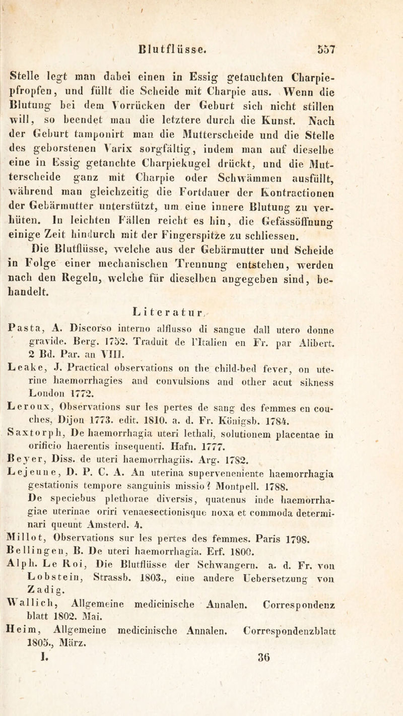 l / Blutflüsse. 557 Stelle legt man dabei einen in Essig getauchten Cbarple- pfropfen, und füllt die Scheide mit Charpie aus. Wenn die Blutung hei dem Vorrücken der Geburt sich nicht stillen will, so beendet mau die letztere durch die Kunst. Nach der Gehurt tainponirt man die Mutterscheide und die Stelle des geborstenen Vurix sorgfältig, indem man auf dieselbe eine in Essig getauchte Charpiekugel drückt, und die Mut- terscheide ganz mit Charpie oder Schwämmen ausfüllt, während man gleichzeitig die Fortdauer der Kontractionen der Gebärmutter unterstützt, um eine innere Blutung zu ver- hüten. In leichten Fällen reicht es hin, die Gefässöffnung“ einige Zeit hindurch mit der Fingerspitze zu schliessen. Die ßlutflüsse, welche aus der Gebärmutter und Scheide in Folge einer mechanischen Trennung entstehen, werden nach den Regeln, welche für dieselben angegeben sind, be- handelt. Literatur. Pasta, A. Discorso iiiterno alflasso di sangue dall utero donne gravide. Berg. 1752. Traduit de Fltalieii eii Fr. par Alibert. 2 Bd. Par. an Vlli. Leake, .1. Practical ohservations on the child-bed fever, on ute- rine haeinorrhagies and convulsions and other acut sikness London 1772. Leroux, Ohservations sur les pertes de sang des femmes en cou- ches, Dijon 1773. edit. 1810. a. d. Fr. Konigsb. 1784. Saxtorph, De haemorrhagia uteri lethali, solutionem placentae in orificiü haerentis insequenti. Hafn. 1777. Bejer, Diss. de uteri haemorrliagiis. Arg. 1782. Lejeune, D. P. C. A. An uterina superveneniente haemorrhagia gestationis tempore sanguinis missio ? Montpell. 1788. De speciebus plethorae diversis, quatenus inde haemorrlia- giae uterinae oriri venaesectionisque noxa et commoda determi- iiari queunt Amsterd. 4. Millot, Ohservations sur les pertes des femmes. Paris 1798. Bellingen, B. De uteri haemorrhagia. Erf. 1800. Alph. Le Roi, Die Blutflüsse der Schwängern, a. d. Fr. von Lob stein, Strassb. 1803., eine andere Uebersetzung von Z adi g. allich, Allgemeine medicinische Annalen. Correspondenz blatt 1802. Mai. Heim, Allgemeine medicinische Annalen. Correspondenzhlatt 1805., März. L 30