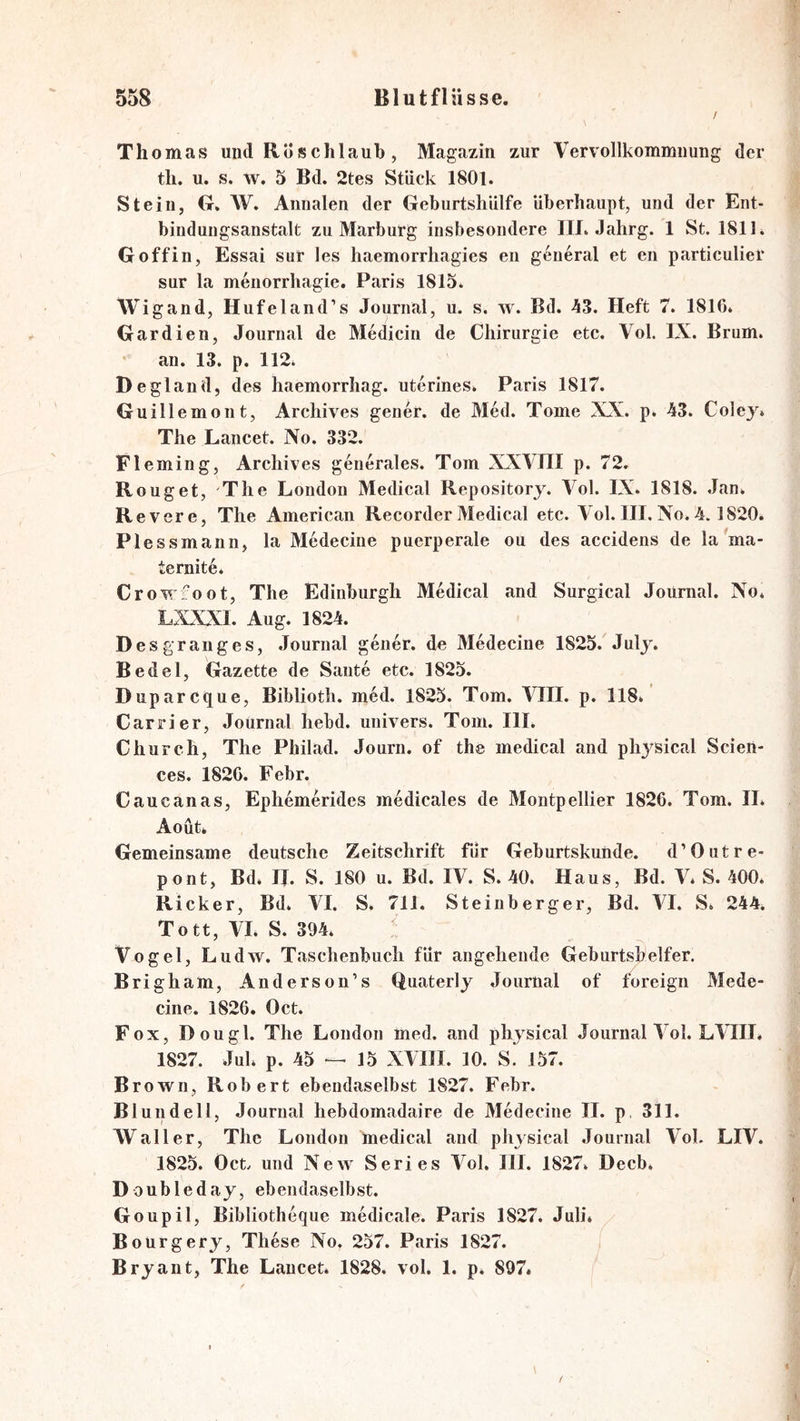 Thomas und Roschlaub, Magazin zur Vervollkommnung der tli. u. s. w. 5 Bd. 2tes Stück 1801. Stein, G. W. Annalen der GeburtshUlfe überhaupt, und der Ent- bindungsanstalt zu Marburg insbesondere lU. Jahrg. 1 St. 1811. G off in, Essai sur les haemorrhagies en general et en particulier sur la menorrhagie. Paris 1815. Wigand, Hufeland’s Journal, u. s. w. Bd. 43. Heft 7. 1816* Gardien, Journal de Medicin de Chirurgie etc. Vol. IX. Brum. * an. 13. p. 112* Degland, des haemorrhag. uterines. Paris 1817. Guillemont, Archives gener. de Med. Tome XX. p. 43. Col ey* The Lancet. No. 332. Fleming, Archives generales. Tom XXVTII p. 72. Rouget, 'The London Medical Repositorj. A^ol. IX. 1818. Jan* Revere, The American Recorder Medical etc. Vol. III. No. 4.1820. Plessmann, la Medecine puerperale ou des accidens de la'ma- ternite* Crowfoot, The Edinburgh Medical and Surgical Journal. No* LXXXl. Aug* 1824. Desgranges, Journal gener. de Medecine 1825. July. Bedel, Gazette de Saute etc. 1825. Duparcque, Biblioth. m6d. 1825. Tom. VIII. p. 118* Cars’ier, Journal hebd. univers. Tom. III* Church, The Philad. Journ. of the medical and pliysical Scien- ces. 1826. Febr. Caucanas, Ephemerides medicales de Montpellier 1826. Tom. II* Aoüt* Gemeinsame deutsche Zeitschrift für Geburtskunde. d’Outre- pont, Bd* II. S. 180 u. Bd. IV. S. 40. Haus, Bd. V* S. 400* Ricker, Bd* VI. S. 711. Steinberger, Bd. VI. S* 244* Tott, VI. S. 394* Vogel, Ludw. Taschenbuch für angehende Geburtshelfer. Brigham, Anderson’s Quaterly Journal of foreign Mede- cine. 1826. Oct. Fox, Dougl. The London med. and pliysical Journal Vol. L\TIL 1827. Jul* p. 45 — 15 XVIII. 10. S. 157. Brown, Robert ebendaselbst 1827. Febr. Bl und eil, Journal hebdomadaire de Medecine II. p, 311. Waller, The London medical and pliysical Journal Vol. LIV. 1825. Oct/ und New Series Vol. III. 1827* Decb. Doubleday, ebendaselbst. Goupil, Bibliotheque medicale. Paris 1827. Juli. Bourgery, These No, 257. Paris 1827. Bryant, The Lancet. 1828. vol. 1. p* 897.