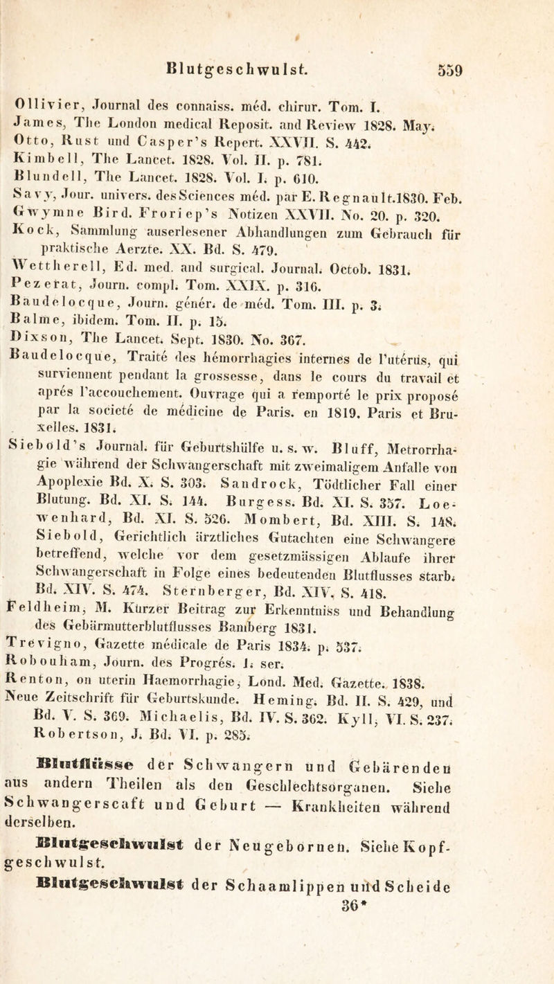 Ollivipr, Journal des connaiss. med. cliinir. Tom. I. James, Tlie London medical Reposit. and Review 1828. Ma}% Otto, Rust und Casper’s Repert. XXVJI. S. 442* Kimbell, The LanCet. 1828. Yol. JI. p. 781. Blundell, The Lancet. 1828. Vol. J. p. CIO. Sa vv, Jour, univers. des Sciences med. par E. Regnault.1830. Feb. G w y m n e R ir d. Fr o ri e p ’s Notizen XXVIJ. No. 20. p. 320. Kock, Sammlung auserlesener Abh*andlungen zum Gebrauch für praktische Aerzte. NN. Bd. S. 479. AVetthereil, Ed. med. and surgical. Journal. Octob. 183L Pezetat, Journ. compl. Tom. NNIN. p. 31C. Baudelocque, Journ. genier* de med. Tom. III. p. 3* Balme, ibidem. Tom. II. p. 15. Dixson, The Lancet. Sept. 1830. No. 367. Baude locque, Traite des hemorrhagies internes de Tuteriis, qui surviennent pendant la grossesse, dans le cours du travail et apres raccouchement. Outrage qui a remporte le prix propose par la societe de medicine de Paris, en 1819. Paris et Bru- xelles. 1831. Siebold’s Journal, fdr Geburtshülfe u. s. w. Bluff, Metrorrha- gie während der Schwangerschaft mit zweimaligem Anfalle von Apoplexie Bd. N* S. 303* Sandrock, Tödtlicher Fall einer Blutung. Bd. NI. S* 144. Burgess. Bd. NI. S. 357. Loe- wenhard, Bd. NI. S. 526. Mombert, Bd. NIII. S. 148* Sieb old. Gerichtlich ärztliches Gutachten eine Schwangere betreffend, welche vor dem gesetzinässigen Ablaufe ihrer ScliAA angerschaft in lolge eines bedeutenden Blutflusses starb* Bd. NIA^ S. 474, Stern berge r, Bd. NIA% S. 418. Feldheim, M. Kürzer Beitrag zur Erkenntniss und Behandlung des Gebärmutterblutfiusses Bamberg 1831. Trevigno, Gazette medicale de Paris 1834. p* 537. Robouham, Journ. des Progres. 1* ser. Renton, on uterin Haemorrhagie, Lond. Med. Gazette. 1838. Neue Zeitschrift für Geburtskunde. Heming. Bd. II, S. 429, und Bd. Y. S. 369. Michaelis, Bd. IV. S. 362. Kyll, AT. si 237* Robertson, J* Bd. AI. p. 285* I Sltatflclsse d er Schwängern und Gebärenden aus andern T heilen als den Geschlechtsorganen. Sielie Schwangerscaft und Geburt — Krankheiten während derselben. Sliitg^e^cSaYveilst der Neugeborneü. Siche Kopf- geschwulst. BlutgescSan'ialst der Schaamlippen uild Scheide 36*