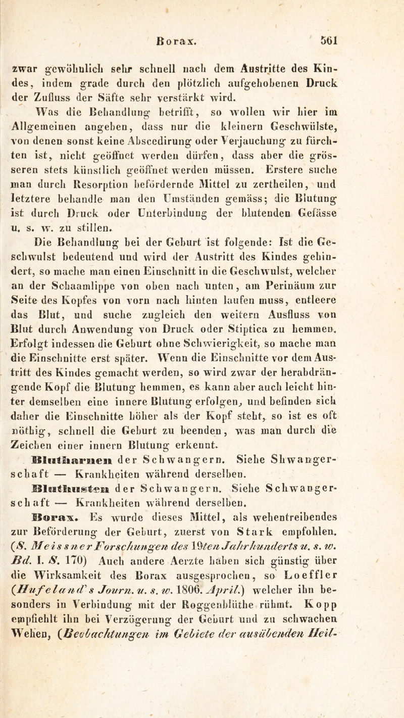 Borax. 5t)l zwar gcwüliüllcli sehr schnell nach dem Austritte des Kin- des, indem grade durch den plötzlich aufgehobenen Druck der Zufluss der Säfte sehr verstärkt wird. W as die Beliandlung betrifft, so wollen wir hier im Allgemeinen angeben, dass nur die kleinern Geschwülste, von denen sonst keine Abscedirung oder Verjauchung zu fürch- ten ist, nicht geöffnet werden dürfen, dass aber die grös- seren stets künstlich geöffnet werden müssen. Erstere suche man durch Resorption befördernde Mittel zu zertheilen, und letztere behandle man den Umständen gemäss; die Blutung ist durch Druck oder Unterbindung der blutenden Gefässe li. s. zu stillen. Die Beliandlung bei der Geburt ist folgende: Ist die Ge- schwulst bedeutend und wird der Austritt des Kindes gehin- dert, so mache man einen Einschnitt in die Geschwulst, welcher an der Schaamlippe von oben nach unten, am Perinäum zur Seite des Kopfes von vorn nach hinten laufen muss, entleere das Blut, und suche zugleich den weitern Ausfluss von Blut durch Anwendung von Druck oder Stiptica zu hemmen. Erfolgt indessen die Geburt ohne vSchwierigkeit, so mache man die Einschnitte erst später. Wenn die Einschnitte vor dem Aus- tritt des Kindes gemacht werden, so wird zwar der herabdrän- gende Kopf die Blutung hemmen, es kann aber auch leicht hin- ter demselben eine innere Blutung erfolgen^ und befinden sich daher die Einschnitte höher als der Kopf steht, so ist es oft nöthig, schnell die Geburt zu beenden, was man durch die Zeichen einer innern Blutung erkennt. ISliitltai'iieii der Schwängern. Siehe Shwa nger- schaft — Krankheiten während derselben. der Schwängern. Siehe Schwanger- schaft — Krankheiten während derselben. ISorax. Es wurde dieses Mittel, als wehentreibendes zur Beförderung der Geburt, zuerst von Stark empfohlen. (S, M € i s s 11 e r Forschungen des V^te n Jahr hunderts u, s. w. Bd. I. S. 170) Auch andere Aerzte haben sich günstig über die Wirksamkeit des Borax ausgesprochen, so Loeffler (^Hufeland's Journ. u. s. w. 1806. Jpril.) welcher ihn be- sonders in Verbindung mit der Roggenhiüthe rühmt. Ko pp empfiehlt ihn bei Verzögerung der Geburt und zu schwachen W^ehen, {^Bechachtungen im Gebiete der ausübenden Heil-