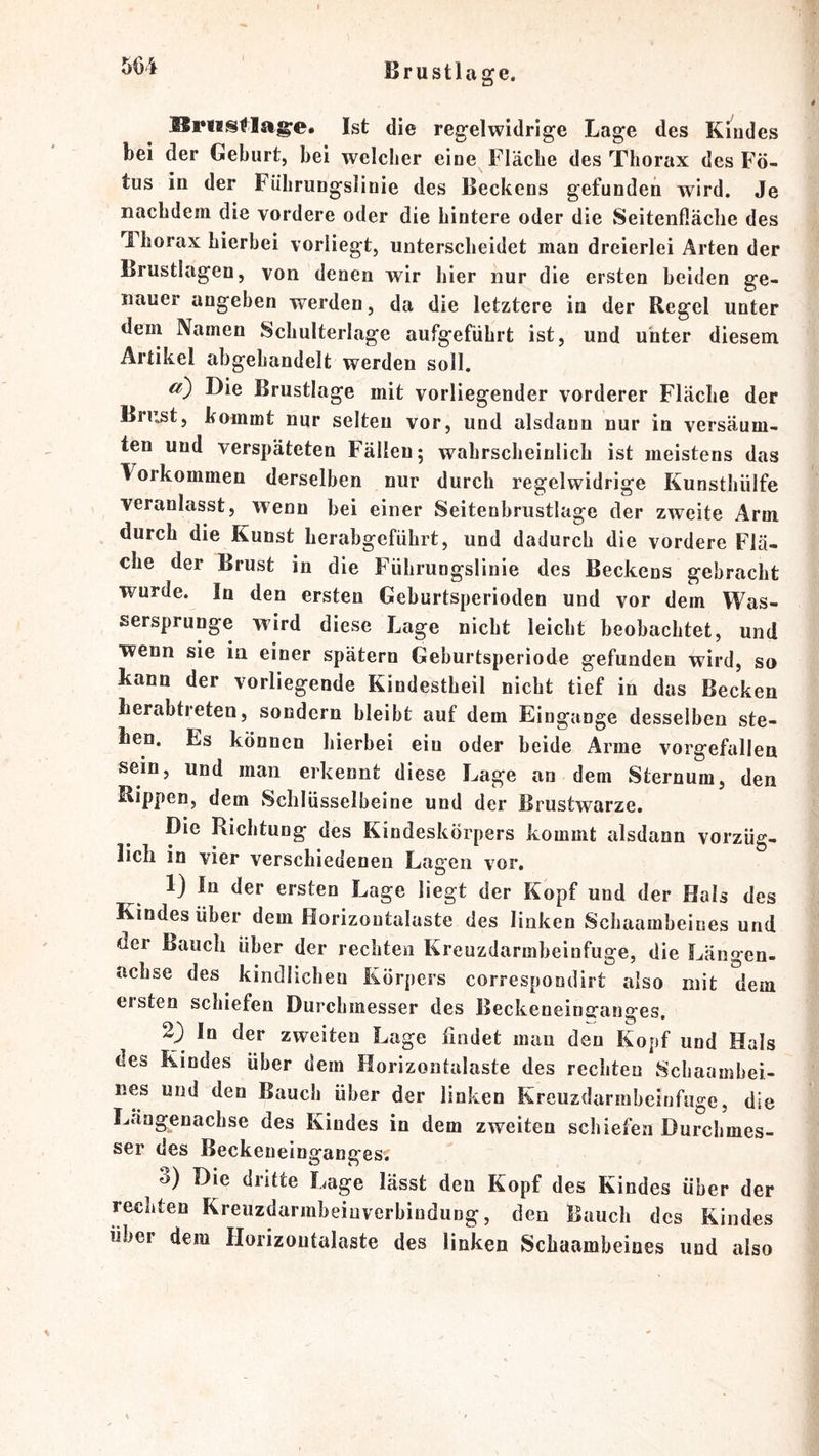 Ist die regelwidrige Lage des Kindes bei der Geburt, bei welclier eine Fläche des Thorax des Fö- tus in der Führungslinie des Beckens gefunden wird. Je nachdem die vordere oder die hintere oder die Seitenfläche des Thorax hierbei voriiegt, unterscheidet man dreierlei Arten der Brustlagen, von denen wir hier nur die ersten beiden ge- nauer angeben werden, da die letztere in der Regel unter dem Namen Schulterlage aufgeführt ist, und unter diesem Artikel abgehandelt werden soll. Die Brustlage mit vorliegender vorderer Fläche der Brust, kommt nur selten vor, und alsdann nur in versäum- ten und verspäteten Fällen; wahrscheinlich ist meistens das Vorkommen derselben nur durch regelwidrige Kunsthülfe veranlasst, wenn bei einer Seitenbrustlage der zweite Arm durch die Kunst herabgeführt, und dadurch die vordere Flä- che der Brust in die Führungslinie des Beckens gebracht wurde. In den ersten Geburtsperioden und vor dem Was- sersprunge wird diese Lage nicht leicht beobachtet, und wenn sie in einer spätem Geburtsperiode gefunden wird, so kann der vorliegende Kindestheil nicht tief in das Becken berabtreten, sondern bleibt auf dem Eingänge desselben ste- hen. Es können hierbei ein oder beide Arme vorgefallen sein, und man erkennt diese Lage an dem Sternum, den Rippen, dem Schlüsselbeine und der Brustwarze, Die Richtung des Kindeskörpers kommt alsdann vorzüg- lich in vier verschiedenen Lagen vor. 1) In der ersten Lage liegt der Kopf und der Hals des Kindes über dem fiorizontalaste des linken Schaambeines und der Bauch über der rechten Kreuzdarmbeinfuge, die Längen- fichse des kindlichen Körpers correspondirt also mit dem ersten schiefen Durchmesser des Beckeneinaranges. In der zweiten Lage findet man den Kopf und Hals des Kindes über dem Horizontalaste des rechten Schaambei- nes und den Bauch über der linken Kreuzdarmbeinfuge, die Längenachse des Kindes in dem zweiten schiefen Durchmes- ser des Beckeneinganges. 3) Die dritte Lage lässt den Kopf des Kindes über der rechten Kreuzdarmbeinverbindung, den Bauch des Kindes über dem Horizontalaste des linken Schaambeines und also