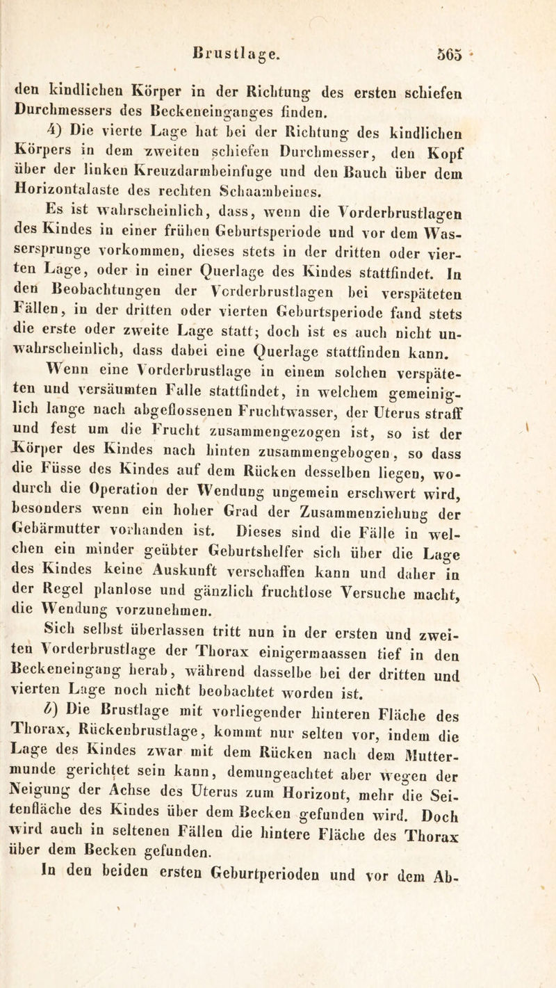 den kindlichen Körper in der Richtung des ersten schiefen Durchmessers des Beckeneinganges finden, 4) Die vierte Lage hat hei der Richtung des kindlichen Körpers in dem zweiten schiefen Durchmesser, den Kopf über der linken Kreuzdarmheinfuge und den Bauch über dem Horizontalaste des rechten Schaamheiues. Es ist wahrscheinlich, dass, wenn die Vorderbrustlagen des Kindes in einer frühen Geburtsperiode und vor dem Was- sersprunge Vorkommen, dieses stets in der dritten oder vier- ten Lage, oder in einer Querlage des Kindes stattfindet. In den Beobachtungen der Vcrderbrustlagen hei verspäteten Fällen, in der dritten oder vierten Geburtsperiode fand stets die erste oder zweite Lage statt; doch ist es auch nicht un- wahrscheinlich, dass dabei eine Querlage stattfinden kann. Wenn eine Vorderbrustlage in einem solchen verspäte- ten und versäumten Falle stattfindet, in welchem gemeinig- lich lange nach abgeflossenen Fruchtwasser, der Uterus straff und fest um die Frucht zusammengezogen ist, so ist der Körper des Kindes nach hinten zusammengebogen, so dass die Füsse des Kindes auf dem Rücken desselben liegen, wo- durch die Operation der Wendung ungemein erschwert wird, besonders wenn ein hoher Grad der Zusammenziehung der Gebärmutter vorhanden ist. Dieses sind die Fälle in wel- chen ein minder geübter Geburtshelfer sich über die Lage des Kindes keine Auskunft verschaffen kann und daher in der Regel planlose und gänzlich fruchtlose Versuche macht, die Wendung vorzuuehmen. Sich selbst überlassen tritt nun in der ersten und zwei- ten \orderbrustlage der Thorax einigerraaassen tief in den Beckeneingang herab, während dasselbe bei der dritten und vierten Luge noch nicht beobachtet worden ist. ' l/) Die Brustlage mit vorliegender hinteren Fläche des Thorax, Rückenbrustlage, kommt nur selten vor, indem die Lage des Kindes zwar mit dem Rücken nach dem Mutter- munde gerichtet sein kann, demungeachtet aber wegen der Neigung der Achse des Uterus zum Horizont, mehr die Sei- tenfläche des Kindes über dem Becken gefunden wird. Doch wird auch in seltenen Fällen die hintere Fläche des Thorax über dem Becken gefunden. In den beiden ersten Geburtperioden und vor dem Ab-