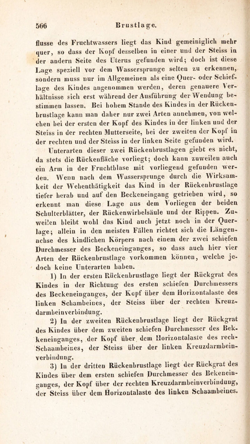 B r u s 11 a g e. 5t')6 flusse des Fruchtwassers liegt das Kind gemeiniglich mehr quer, so dass der Kopf desselben in einer und der Steiss in der andern Seite des Uterus gefunden wird; doch ist diese Lage speziell vor dem Wassersprunge selten zu erkennen, sondern muss nur im Allgemeinen als eine Quer- oder Schief- lage des Kindes angenommen werden, deren genauere Ver- hältnisse sich erst während der Ausführung der Wendung he- stimmen lassen. Bei hohem vStande des Kindes in der Rücken- hrustlage kann man daher nur zwei Arten annehmen, von wel- chen bei der ersten der Kopf des Kindes in der linken und der Steiss in der rechten Mutterseite, hei der zweiten der Kopt in der rechten und der Steiss in der linken Seite gefunden wird, Unterarten dieser zwei Rückenbrustlagen giebt es nicht, da stets die Rückenfläche vorliegt; doch kann zuweilen auch ein Arm in der Fruchtblase mit vorliegend gefunden wer- den. Wenn nach dem Wassersprunge durch die Wirksam- keit der Wehenthätigkeit das Kind in der Rückenbrustlage tiefer herab und auf den Beckeneingang getrieben wird, so erkennt man diese Lage aus dem Vorliegen der beiden Schulterblätter, der Rückenwirbelsäule und der Rippen. Za-^ weilen bleibt wohl das Kind auch jetzt noch in der Quer- lage; allein in den meisten Fällen richtet sich die Längen- achse des kindlichen Körpers nach einem der zwei schiefen Durchmesser des Beckeneinganges, so dass auch hier vier Arten der Rückenbrustlage verkommen können, welche je- doch keine Unterarten haben. 1) In der ersten Rückenbrustlage liegt der Rückgrat des Kindes in der Richtung des ersten schiefen Durchmessers des Beckeneinganges, der Kopt über dem Horizontalaste des linken Schambeines, der Steiss über der rechten Kreuz- darmbein Verbindung. 2) In der zweiten Rückenbrustlage liegt der Rückgrat des Kindes über dem zweiten schiefen Durchmesser des Bek- keneinganges, der Kopf über dem Horizontalaste des rech- Schaambeines, der Steiss über der linken Kreuzdarmbein- verbindung. 3) ln der dritten Rückenbrustlage liegt der Rückgrat des Kindes über dem ersten schiefen Durchmesser des Bekenein- ganges, der Kopf über der rechten Kreuzdarmbeinverbiiiduug, der Steiss über dem Horizontalaste des linken Schaambeines.