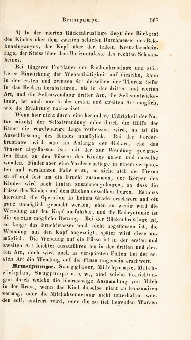4) Iq der vierten Rückenbrustlage liegt der Rückgrat des Kindes über dem zweiten schiefen Durchmesser des Rek- keneinganges, der Kopf über der linken Kreuzdarmbein- fuge, der Steiss über dem Horizontalaste des rechten Scliaam- beines. Bei längerer Fortdauer der Rückenbrustlage und stär- kerer Einwirkung der Wehenthätigkeit auf dieselbe, kann in der ersten und zweiten Art derselben der Thorax tiefer in das Becken herabsteigen, als in der dritten und vierten Art, und die Selbstwendung dritter Art, die Selbstentwicke- lung, ist auch nur in der ersten und zweiten Art möglich, wie die Erfahrunsf nachweiset. Wenn hier nicht durch eine besondere Thätio-keit der Na- • ^ tur mittelst der Selbstwendung oder durch die Hülfe der Kunst die regelwidrige Lage verbessert wird, so ist die Ausschliessung des Kindes unmöglich. Bei der Vorder- brustlage wird man im Anfänge der Geburt, ehe das Wasser abgeflossen ist, mit der zur Wendung geeigne- ten Hand zu den Füssen des Kindes geben und dasselbe wenden. Findet aber eine Vorderbrustlage in einem verspäte- ten und versäumten Falle statt, so zieht sich der Uterus straff und fest um die Frucht zusammen, der Körper des Kindes wird nach hinten zusammengebogen, so dass die Füsse des Kindes auf dem Rücken desselben liegen, Es muss hierdurch die Operation in hohem Grade erschwert und oft ganz unmöglich gemacht werden, eben so wenig wird die Wendung auf den Kopf ausführbar, und die Embrjotomie ist die einzige mögliche Rettung. Bei der Rückenbrustlage ist, so lange das Fruchtwasser noch nicht abgeflossen ist, die Wendung auf den Kopf angezeigt, später wird diese un- möglich. Die Wendung auf die Füsse ist in der ersten und zweiten Art leichter auszuführen als in der dritten und vier- ten Art, doch wird auch in verspäteten Fällen bei der er- sten Art die Wendung auf die Füsse ungemein erschwert. ISriistpumiie. Sauggläser, Milchpumpe, Milch- ziehglas, Säugpumpe u. s. w., sind solche Vorrichtun- gen durch welche die übermässige Ansammlung von Milch in der Brust, wenn das Kind dieselbe nicht zu konsumiren vermag, oder die Milchabsonderung nicht unterhalten wer- den soll, entleert wird, oder die zu tiefliegenden Warzen
