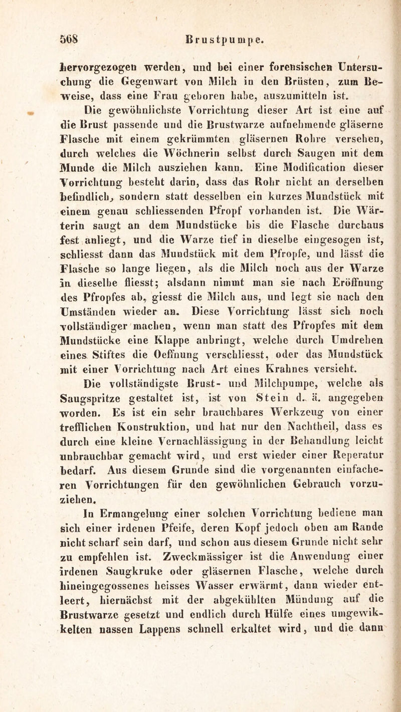 Bru stpu mp c. 5t)8 liervorgezogeti werden, und bei einer forensischen Untersu- chung die Gegenwart von Milch in den Brüsten, zum Be- weise, dass eine Frau geboren habe, auszuinitteln ist. Die gewöhniiehste Vorrichtung dieser Art ist eine auf die Brust passende und die Brustwarze aufnehmende gläserne Flasche mit einem gekrümmten gläsernen Rohre versehen, durch welches die Wöchnerin selbst durch Saugen mit dem Munde die Milch ausziehen kann. Eine Modification dieser Vorrichtung besteht darin, dass das Rohr nicht an derselben befindlich^ sondern statt desselben ein kurzes Mundstück mit einem genau schliessenden Pfropf vorhanden ist. Die Wär- terin saugt an dem Mundstücke bis die Flasche durchaus fest anliegt, und die Warze tief in dieselbe eingesogen ist, sehliesst dann das Mundstück mit dem Pfropfe, und lässt die Flasche so lange liegen, als die Milch noch aus der Warze in dieselbe fliesst; alsdann nimmt man sie nach Eröffnung des Pfropfes ab, giesst die Milch aus, und legt sie nach den Umständen wieder an. Diese Vorrichtung lässt sich noch vollständiger machen, wenn man statt des Pfropfes mit dem Mundstücke eine Klappe anbringt, welche durch ümdrehen eines Stiftes die Oeffnung verschliesst, oder das Mundstück mit einer Vorrichtung nach Art eines Krahnes versieht. Die vollständigste Brust- und Milchpumpe, welche als Saugspritze gestaltet ist, ist von Stein d, ä. angegeben worden. Es ist ein sehr brauchbares Werkzeug von einer trefflichen Konstruktion, und hat nur den Nachtheil, dass es durch eine kleine Vernachlässigung in der Behandlung leicht unbrauchbar gemacht wird, und erst wieder einer Reperatur bedarf. Aus diesem Grunde sind die vorgenannten einfache- ren Vorrichtungen für den gewöhnlichen Gebrauch vorzu- ziehen. In Ermangelung einer solchen Vorrichtung bediene man sich einer irdenen Pfeife, deren Kopf jedoch oben am Rande nicht scharf sein darf, und schon aus diesem Grunde nicht sehr zu empfehlen ist. Zweckmässiger ist die Anwendung einer irdenen Saugkruke oder gläsernen Flasche, welche durch bineingegossenes heisses Wasser erwärmt, dann wieder ent- leert, biernächst mit der abgeküblten Mündung auf die Brustwarze gesetzt und endlich durch Hülfe eines umgewik- kelten nassen Lappens schnell erkaltet wird, und die dann