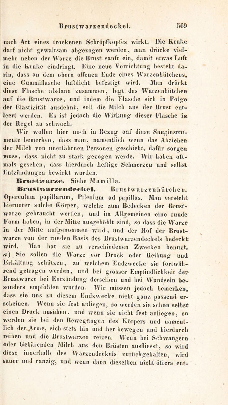 nach Art eines trockenen Schröpfkopfes wirkt. Die Kruke darf nicht gewaltsam abgezogen werden, man drücke viel- mehr neben der Warze die Brust sanft ein, damit etwas Luft in die Kruke eindringt. Eine neue Vorrichtung besteht da- rin, dass an dem obern oftenen Ende eines Warzenhütcliens, eine Guinmiflasche luftdiebt befestigt wird. Man drückt diese Flasche alsdann zusammen, legt^ das Warzenhütchen auf die Brustwarze, und indem die Flasche sich in Folge der Elastizität ausdehnt, soll die Milch aus der Brust ent- leert werden. Es ist jedoch die Wirkung dieser Flasche in der Regel zu schwach. Wir wollen hier noch in Bezug auf diese Sauginstru- mente bemerken, dass man, namentlich wenn das Abziehen der Milch von unerfahrnen Personen geschieht, dafür sorgen muss, dass nicht zu stark gezogen werde. Wir haben oft- mals gesehen, dass hierdurch heftige Schmerzen und selbst Entzündungen bewirkt wurden. Siehe Marailla. iva5*z«]ieleel4el. Brustwarzen hütehen. Pperculum papillarum, Pileolum ad papillas. Man versteht hierunter solche Körper, welche zum Bedecken der Brust- warze gebraucht werden, und im Allgemeinen eine runde F'orm haben, io der Mitte ausgehöhlt sind, so dass die Warze in der Mitte aufgenommen wird^ und der Hof der Brust- warze von der runden Basis des Brustwarzendeckels bedeckt wird. Man hat sie zu verschiedenen Zwecken benuzt. a) Sie sollen die Warze vor Druck oder Reibung und liirkältung schützen, zu welchem Endzwecke sie fortwäh- rend getragen werden, und bei grosser Empfindlichkeit der Brustwarze bei Entzündung derselben und bei Wuodseiu be- sonders empfohlen wurden. Wir müssen jedoch bemerken, dass sie uns zu diesem Endzwecke nicht ganz passend er- scheinen. W^enn sie fest anliegen, so werden sie schon selbst einen Druck ausüben, und wenn sie niclit fest anliegen, so werden sie bei den Bewegungen des' Körpers und nament- lich der Arme, sieb stets hin und her bewegen und hierdurch reiben und die Brustwarzen reizen. Wenn bei Schwängern oder Gebärenden Milch aus den Brüsten ausfliesst, so wird diese innerhalb des Warzendeckels zurückgehalten, wird sauer und ranzig, und wenn dann dieselben nicht öfters ent- \