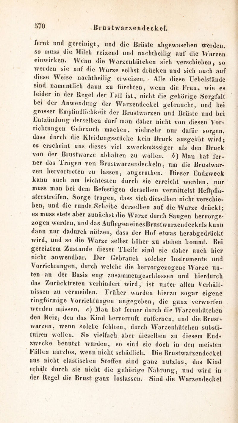 / fernt und gcreioigt, und die Brüste abgewaschen werden, so muss die Milch reizend und nacbtheilig auf die Warzen einwirken. Wenn die Warzenbütchen sieb verschieben, so werden sie auf die Warze selbst drüeken und sich auch auf diese Weise nacbtheilig erweisen^ / Alle diese Uebelstände sind namentlich dann zu fürchten, wenn die FraUj wie es leider in der Regel der Fall ist, nicht die gehörige Sorgfalt bei der Anwendung der Warzendeckel gebraucht, und bei grosser Empfindlichkeit der Brustwarzen und Brüste und bei Entzündung derselben darf man daher nicht von diesen V or- richtungen Gebrauch machen, vielmehr nur dafür sorgen, dass durch die Kleidungsstücke kein Druck ausgeübt wird; es erscheint uns dieses viel z^vcckmässiger als den Druck von der Brustwarze abhalten zu wollen, d) Man hat fer- ner das Fragen von Brustwarzendeckeln, um die Brustwar- zen hervortreten zu lassen, angerathen. Dieser Endzweck kann auch am leichtesten durch sie erreicht werden, nur muss man bei dem Befestigen derselben vermittelst Heftpfla- sterstreifen, Sorge tragen, dass sich dieselben nicht verschie- ben, und die runde Scheibe derselben auf die Warze drückt; es muss stets aber zunächst die W^arze durch Saugen hervorge- zogen werden, und das Auflegen einesBrustwarzendeckels kann dann nur dadurch nutzen, dass der Hof etwas befabgedrückt wird, und so die Warze selbst höher zu stehen kommt. Bei gereiztem Zustande dieser Theüe sind sie daher auch hier nicht anwendbar. Der Gebrauch solcher Instrumente und Vorrichtungen, durch welche die hervorsrezocfene Warze un- ten an der Basis eng zusammengeschlossen und hierdurch das Zurücktreten Verhindert wird, ist unter allen Verhält- nissen zu vermeiden. Früher wurden hierzu sogar eigene ringförmige Vorrichtungen angegeben, die ganz verworfen werden müssen, c) Man hat ferner durch die Warzenhütchen den Reiz, den das Kind hervorruft entfernen, und die Brust- warzen, wenn solche fehlten, durch Warzenhütchen substi- tuiren wollen. So vielfach aber dieselben zü diesem End- zwecke benutzt w^urden, so sind sie doch in den meisten Eällen nutzlos, wenn nicht schädlich. Die Brustwarzendeckel aus nicht elastischen Stoffen sind ganz nutzlos, das Kind erhält durch sie nicht die gehörige Nahrung, und wird in der Regel die Brust ganz loslasseu. Sind die Warzendeckel