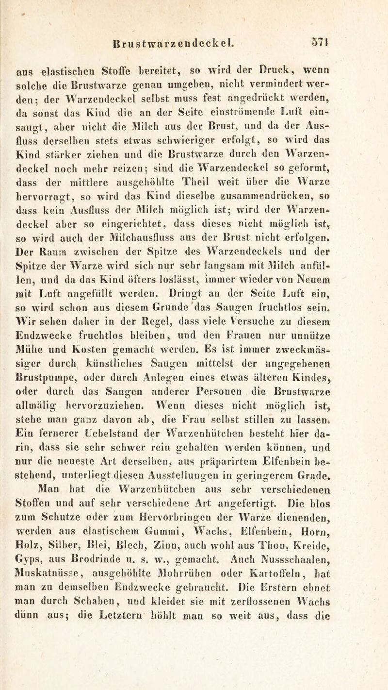 aus elastlscLen Stoffe bereitet, so wird der Druck, wenn solche die Brustwarze genau umgeben, nickt vermindert wer- den; der Warzendeckel selbst muss fest angedrückt werden, da sonst das Kind die an der Seite einströmende I.uft ein- saiio-t, aber nicht die iVülch aus der Brust, und da der Aus- fluss derselben stets etwas schwieriger erfolgt, so wird das Kind stärker ziehen und die Brustwarze durch den Warzen- deckel noch mehr reizen; sind die Warzendeckel so geformt, dass der mittlere ausgehöhlte Theil weit über die Warze hervorragt, so wird das Kind dieselbe zusammendrücken, so dass kein Ausfluss der Milcii möglich ist; wird der Warzen- deckel aber so eingerichtet, dass dieses nicht möglich ist, so wird auch der Milchausfluss aus der Brust nicht erfolgen* Der Raum zwischen der Spitze des Warzendeckels und der Spitze der Warze wird sich nur sehr langsam mit Milch anfül- len, und da das Kind öfters loslässt, immer wieder von Neuem mit Luft augefüllt werden. Dringt an der Seite Luft ein, so wird schon aus diesem Grunde Mas Saugen fruchtlos sein. Wir sehen daher in der Regel, dass viele Versuche zu diesem Endzwecke fruchtlos bleiben, und den Frauen nur unnütze Mühe und Kosten gemacht werden. Es ist immer zweckmäs- siger durch künstliches Saugen mittelst der angegebenen Brustpuinpe, oder durch Anlegen eines etwas älteren Kindes, oder durch das Saugen anderer Personen die Brustwarze allmälig hervorzuziehen* Wenn dieses nicht möglich ist, stehe man ganz davon ab, die Frau selbst stillen zu lassen* Ein fernerer üebelstand der WMrzenhütchen besteht hier da- rin, dass sie sehr schwer rein gehalten werden können, und nur die neueste Art derselben, aus präparirtem Elfenbein be- stehend, unterliegt diesen Ausstellungen in geringerem Grade* 31an hat die VVarzenhütchen aus sehr verschiedenen Stoffen und auf sehr verschiedene Art angefertigt. Die blos zum Schutze oder zum Hervorbringen der Warze dienenden, werden aus elastischem Gummi, Wachs, Elfenbein, Horn, Holz, Silber, Blei, Blech, Zinn, auch wohl aus Thon, Kreide, Gyps, aus Brodrinde u. s* w., gemacht. Auch Nussschaalen, Muskatnüsse, ausgehöhlte 3Iohrrübcn oder Kartoffeln, hat man zu demselben Endzwecke gebraucht. Die Erstem ebnet man durch Schaben, und kleidet sie mit zerflossenen Wachs dünn aus; die Letztem höhlt man so weit aus, dass die