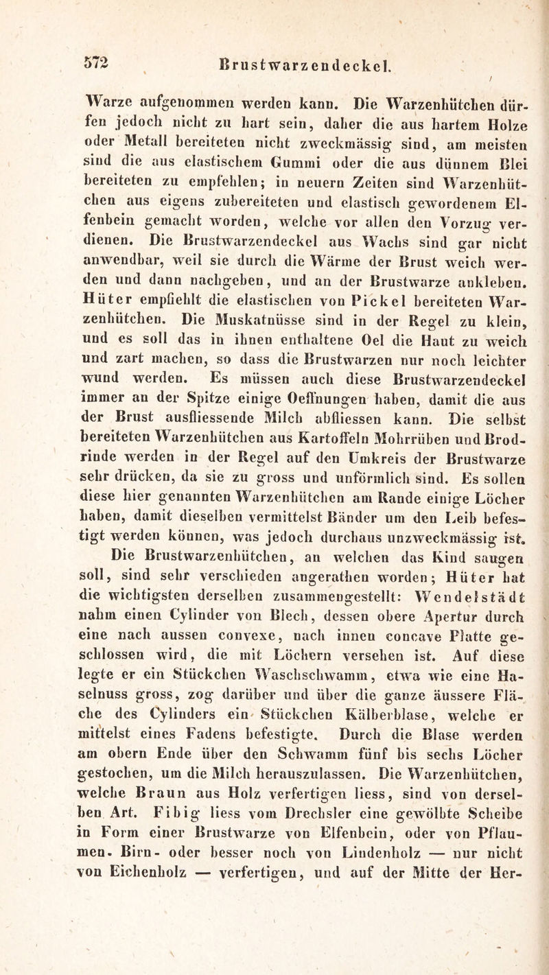 ^ Brustwarzendeckcl. / Warze aufgeiiommen werden kann. Die WarzenhütcLen dür- fen jedoch nicht zu hart sein, daher die aus hartem Holze oder Metall bereiteten nicht zweckmässig sind, am meisten sind die aus elastischem Gummi oder die aus dünnem Blei bereiteten zu empfehlen; in neuern Zeiten sind Warzenhüt- chen aus eigens zubereiteten und elastisch gewordenem El- fenbein gemacht worden, welche vor allen den Vorzug ver- dienen. Die Brustwarzendeckcl aus Wachs sind gar nicht anwendbar, weil sie durch die Wärme der Brust weich wer- den und dann nachgeben, und an der Brustwarze ankleben. Hüter empfiehlt die elastischen von Pickel bereiteten War- zenhütchen. Die Muskatnüsse sind in der Regel zu klein, und es soll das in ihnen enthaltene Del die Haut zu weich und zart machen, so dass die Brustwarzen nur noch leichter wund werden. Es müssen auch diese Brustwarzendeckel immer an der Spitze einige Oeftnungen haben, damit die aus der Brust ausfliessende Milch abfliessen kann. Die selbst bereiteten Warzenhütchen aus Kartoffeln Mohrrüben undBrod- rinde werden in der Regel auf den Umkreis der Brustwarze sehr drücken, da sie zu gross und unförmlich sind. Es sollen diese hier genannten Warzenhütchen am Rande einige Löcher Laben, damit dieselben vermittelst Bänder um den Leib befes- tigt werden können, was jedoch durchaus unzweckmässig ist. Die Brustwarzenhütchen, an welchen das Kind saugen soll, sind sehr verschieden angerathen worden; Hüter hat die wichtigsten derselben zusammengestellt: Wendelstädt nahm einen Cylinder von Blech, dessen obere Apertur durch eine nach aussen convexe, nach innen concave Platte ge- schlossen wird, die mit Löchern versehen ist. Auf diese legte er ein Stückchen Waschschwamm, etwa wie eine Ha- selnuss gross, zog darüber und über die ganze äussere Flä- che des Cylinders ein^ Stückchen Kälberblase, welche er mittelst eines Fadens befestigte. Durch die Blase werden am obern Ende über den Schwamm fünf bis sechs Löcher gestochen, um die Milch herauszulassen. Die Warzenhütchen, weiche Braun aus Holz verfertigen Hess, sind von dersel- ben Art. Fi big Hess vom Drechsler eine gewölbte Scheibe in Form einer Brustwarze von Elfenbein, oder von Pflau- men. Birn- oder besser noch von Lindenholz — nur nicht von Eichenholz — verfertigen, und auf der Mitte der Her-