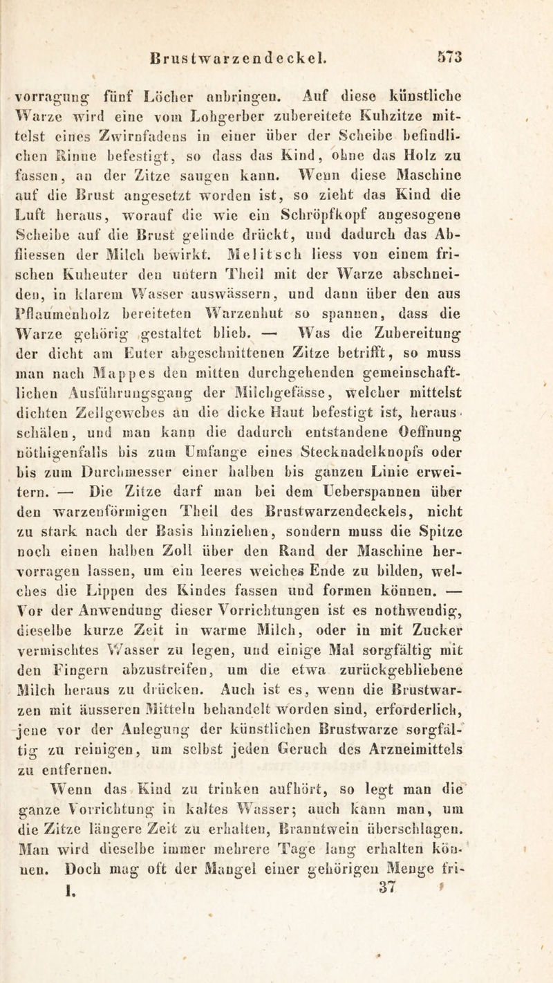 vorragung; fünf Löcher anbringen. Auf diese künstliche Warze wird eine vom Lohgerber zuhereitete Kulizitze mit- telst eines Zwirnfadcns in einer über der Scheibe befindli- chen Rinne befestigt, so dass das Kind, ohne das Holz zu fassen, an der Zitze sangen kann. Wenn diese Maschine auf die Brust angesetzt worden ist, so zieht das Kind die Luft heraus, worauf die wie ein Schröpfkopf augesogene Sclieibe auf die Brust gelinde drückt, und dadurch das Ab- fiiessen der Milch bewirkt. Mel itsch Hess von einem fri- schen Kuheuter den untern Theil mit der Warze abschnei- deu, in klarem Wasser auswässern, und dann über den aus Pflauine'nliolz bereiteten Warzenhut so spannen, dass die W’arze gehörig .gestaltet blieb. — Was die Zubereitung der dicht am Euter abgeschnittenen Zitze betrilft, so muss man nach Mappes den mitten durchgehenden gemeinschaft- lichen Ausfüliruiigsgang der Milchgefässe, welcher mittelst dichten ZellgeAvcbes an die dicke Haut befestigt ist, heraus- schälen, und man kann die dadurch entstandene Oeffnung nöthigenfalls bis zum Umfange eines Stecknadelknopfs oder bis zum Durchmesser einer halben bis ganzen Linie erwei- tern. — Die Zitze darf man bei dem Ueberspannen über den warzenförmigen Theil des Brustwarzendeckels, nicht zu stark nach der Basis hinziehen, sondern muss die Spitze noch einen halben Zoll über den Rand der Maschine her- vorragen lassen, um eiu leeres weiches Ende zu bilden, wel- ches die Lippen des Kindes fassen und formen können. — Vor der AnAvendung dieser Vorrichtungen ist es nothwendig, dieselbe kurze Zeit in warme Milch, oder in mit Zucker vermischtes Wasser zu legen, und einige Mal sorgfältig mit den Fingern abzustreifen, um die etwa zurückgebliebene Milch heraus zu diücken. Auch ist es, Avenn die Brustwar- zen mit äusseren Mitteln behandelt worden sind, erforderlich, jeue vor der Anlegung der künstlichen Brustwarze sorgfäl- tig zu reinigen, um selbst jeden Geruch des Arzneimittels zu entfernen. Wenn dasyKind zu trinken aufhört, so legt man die' ganze \ orrichtung in kaltes Wasser; auch kann man, um die Zitze längere Zelt zu erhalten, Branntwein überschlagen. Man wird dieselbe immer mehrere Tage lang erhalten kön- ‘ uen. Doch mag oft der Mangel einer gehörigen Menge fri- 1. ' 37 »