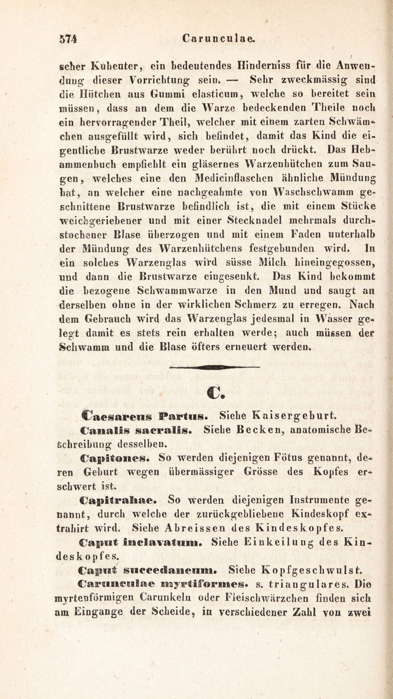 scher Kuhenter, ein bedeutendes Hinderniss für die Anwen- dung dieser Vorrichtung sein^ — Sehr zweckmässig sind die Hütclien aus Gummi elasticum, welche so bereitet sein müssen, dass an dem die Warze bedeckenden Theile noch ein hervorragender Theil, welcher mit einem zarten Schwäm» eben ausgefüllt wird, sich befindet, damit das Kind die ei- gentliche Brustwarze weder berührt noch drückt. Das Heb- ammenbuch empfiehlt ein gläsernes Warzenhütchen zum Sau- gen, welches eine den Medicinflaschen ähnliche Mündung bat, an welcher eine nachgeahmte von Waschschwamm ge^ schiiittene Brustwarze befindlich ist, die mit einem Stücke weichareriebener und mit einer vStecknadel mehrmals durch- O stochener Blase überzogen und mit einem Faden unterhalb der Mündung des Warzenhütchens festgebunden wird. In ein solches Warzenglas wird süsse Milch hineingegossen, und dann die Brustwarze cingesenkt. Das Kind bekommt die bezogene Schwammwarze in den Mund und saugt an derselben ohne in der wirklichen Schmerz zu erregen. Nach dem Gebrauch wird das Warzenglas jedesmal in Wasser ge- les't damit es stets rein erhalten werde; auch müssen der Sehwamm und die Blase öfters erneuert werden. €. €yaesape«is ®*aptiis. Siehe Kaisergeburt. Oaiialis sacpalls. Siehe Becken, anatomische Be- schreibung desselben. Capitoiies. So werden diejenigen Fötus genannt, de- ren Geburt wegen übermässiger Grösse des Kopfes er- schwert ist. Caf^itpaltae. So werden diejenigen Instrumente ge- nannt, durch welche der zurückgebliebene Kindeskopf ex- trahirt wird. Siehe Abreissen des Kindeskopfes. C^aptit liaclavatiim. Siehe Einkeilung des Kin- deskopfes. CafMit siicceclaiaesBiii* Siehe Kopfgeschwulst. Captisasiailae Miyptilopfliieso s. trianguläres. Die myrtenförmigen Carunkela oder Fieiscliwärzchen finden sich am Eingänge der Scheide, in verschiedener Zahl von zwei