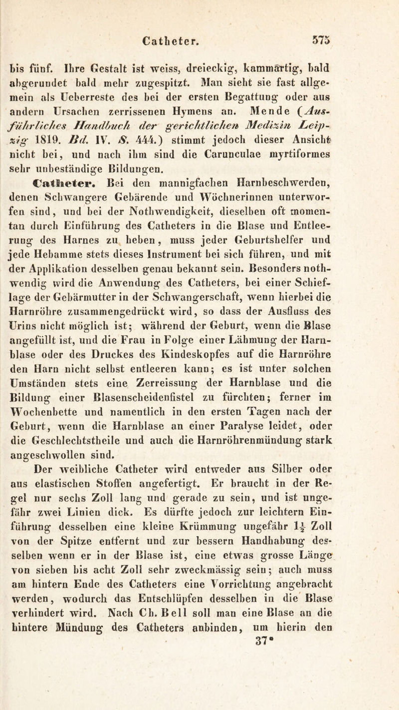 bis fünf. Ihre Gestalt ist weiss, dreieckig’, kammärtig’, bald abgerundet bald mehr zugespitzt. Man sieht sie fast allge- mein als üeberreste des bei der ersten Begattung oder aus andern Ursachen zerrissenen Hymens an. Men de (^Aus^ füIirUches Handbuch der gerichtlichefb Medizin LäCip- %'ig 1819. Bd, IV^ S. 444.) stimmt jedoch dieser Ansicht? nicht bei, und nach ihm sind die Carunculae myrtiformes sehr unbeständige Bildungen. Catlieter. Bei den mannigfachen Harnbeschwerden, denen Schwangere Gebärende und Wöchnerinnen unterwor- fen sind, und bei der Nothweudigkeit, dieselben oft momen- tan durch Einführung des Catheters in die Blase und Entlee- rung des Harnes zu heben, muss jeder Geburtshelfer und jede Hebamme stets dieses Instrument bei sich führen, und mit der Applikation desselben genau bekannt sein. Besonders noth- wendig wird die Anwendung des Catheters, bei einer Scbief- lage der Gebärmutter in der Schwangerschaft, wenn hierbei die Harnröhre zusammengedrückt wird, so dass der Ausfluss des Urins nicht möglich ist; während der Geburt, wenn die Blase angefüllt ist, und die Frau in Folge einer Lähmung der Harn- blase oder des Druckes des Kindeskopfes auf die Harnröhre den Harn nicht selbst entleeren kann; es ist unter solchen Umständen stets eine Zerreissung der Harnblase und die Bildung einer Blasenscheidenfistel zu fürchten; ferner im Wochenbette und namentlich in den ersten Tagen nach der Geburt, wenn die Harnblase an einer Paralyse leidet, oder die Geschlechtstheile und auch die Harnröhrenmündung stark angeschwollen sind. Der weibliche Catheter wird entweder aus Silber oder aus elastischen Stolfen angefertigt. Er braucht in der Re- gel nur sechs Zoll lang und gerade zu sein, und ist unge- fähr zwei Linien dick. Es dürfte jedoch zur leichtern Ein- führung desselben eine kleine Krümmung ungefähr 1^ Zoll von der Spitze entfernt und zur bessern Handhabung des- selben wenn er in der Blase ist, eine etwas grosse Länge von sieben bis acht Zoll sehr zweckmässig sein; auch muss am hintern Ende des Catheters eine Vorrichtung angebracht werden, wodurch das Entschlüpfen desselben in die Blase verhindert wird. Nach Ch. Bell soll man eine Blase an die hintere Mündung des Catheters anbinden, um hierin den 37*