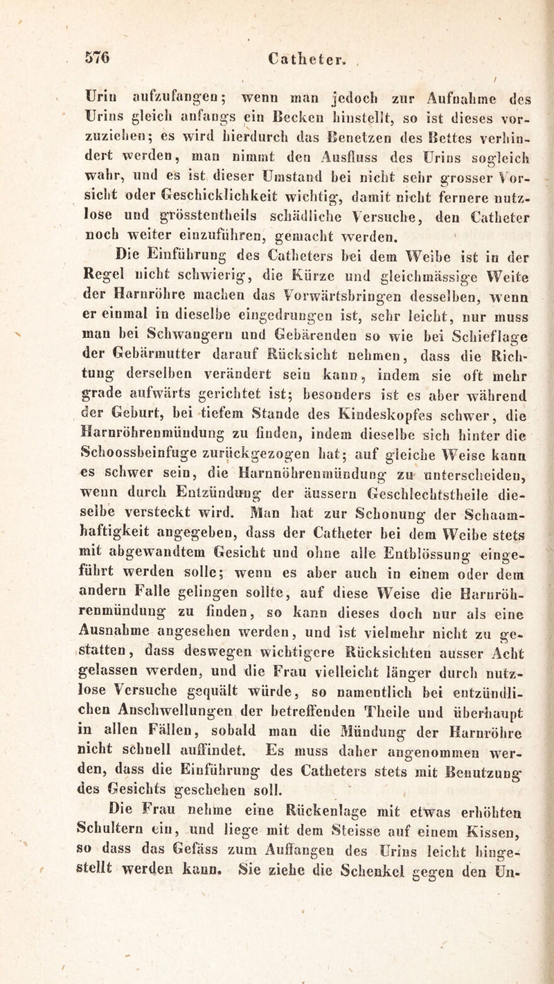 Urin oufzufangeu; wenn man jcdocli zur Äufnalime des Urins gleich anfangs ein Becken hiiistellt, so ist dieses vor- zuziehen; es wird hierdurch das Benetzen des Bettes verhin- dert werden, man nimmt den Ausfluss des Urins sogleich wahr, und es ist dieser Umstand bei nicht sehr grosser Vor- sicht oder Geschicklichkeit wichtig, damit nicht fernere nutz- lose und grösstentheils schädliche Versuche, den Catheter noch weiter einzuführen, gemacht werden. Die Einführung des Catheters bei dem Weibe ist io der Regel nicht schwierig, die Kürze und gleichmässige Weite der Harnröhre machen das Vorwärtshring'en desselben, wenn er einmal in dieselbe eingedrungen ist, sehr leicht, nur muss man bei Schwängern und Gebärenden so wie bei Schieflage der Gebärmutter darauf Rücksicht nehmen, dass die Rich- tung derselben verändert sein kann , indem sie oft mehr grade aufwärts gerichtet ist; besonders ist es aber während der Geburt, bei diefem Stande des Kindeskopfes schwer, die Harnröhrenmündung zu finden, indem dieselbe sich hinter die Scboossbeinfuge zurückgezogen hat; auf gleiche Weise kann es Schwer sein, die Harnnöhrenmüodung zu unterscheiden, wenn durch Entzündung der äussern Geschlechtstheile die- selbe versteckt wird. Man hat zur Schonung der Schaam- haftigkeit angegeben, dass der Catheter bei dem Weibe stets mit abgewandtem Gesicht und ohne alle Entblössung einge- führt werden solle; wenn es aber auch io einem oder dem andern Falle gelingen sollte, auf diese W’^eise die Haruröh- renmündung zu finden, so kann dieses doch nur als eine Ausnahme angesehen werden, und ist vielmehr nicht zu ge- statten, dass deswegen wichtigere Rücksichten ausser Acht gelassen werden, und ilie Frau vielleicht länger durch nutz- lose Versuche gequält würde, so namentlich bei entzündli- chen Anschwellungen der betreftenden Theile uud überhaupt in allen Fällen, sobald man die Mündung der Harnröhre nicht schnell aiiifindet. Es muss daher angenommen wer- den, dass die Einführung des Catheters stets mit Benutzung des Gesichts geschehen soll. Die Frau nehme eine Rückenlage mit etwas erhöhten Schultern ein, und liege mit dem Steisse auf einem Kissen, so dass das Gefäss zum Auffangen des Urins leicht hiuge- stellt werden kann* Sie ziehe die Schenkel gegen den Un- /