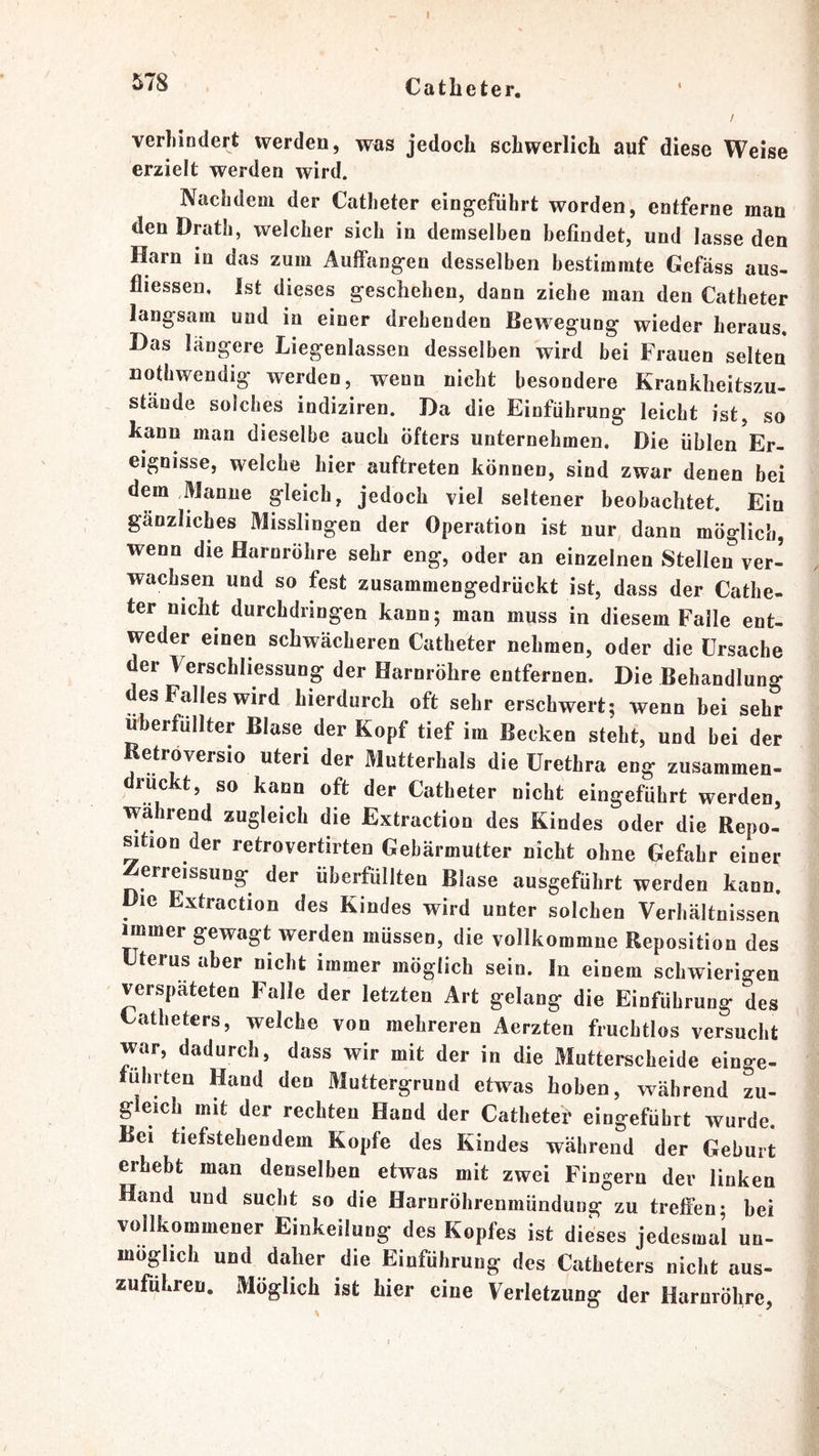Catbeter. ! verliindert werden, was jedoch schwerlich auf diese Weise erzielt werden wird. Nachdem der Catheter eingefiihrt worden, entferne man den Drath, welcher sich in demselben befindet, und lasse den Harn in das zum Aujffang-en desselben bestimmte Gefäss aus- fliessen. Ist dieses geschehen, dann ziehe man den Catheter langsam und in einer drehenden Bewegung wieder heraus. Das längere Liegenlassen desselben wird bei Frauen selten uothwendig werden, wenn nicht besondere Krankheitszu- stände solches indiziren. Da die Einführung leicht ist, so kann man dieselbe auch Öfters unternehmen. Die üblen Er- eignisse, welche hier auftreten können, sind zwar denen bei dem Manne gleich, jedoch viel seltener beobachtet. Ein gänzliches Misslingen der Operation ist nur dann möglich, wenn die Harnröhre sehr eng, oder an einzelnen Stellen ver- wachsen und so fest zusammengedrückt ist, dass der Cathe- ter nicht durchdringen kann; man muss in diesem Falle ent- weder einen schwächeren Catheter nehmen, oder die Ursache der Verschhessung der Harnröhre entfernen. Die Behandlung des Falles wird hierdurch oft sehr erschwert; wenn bei sehr überfüllter Blase der Kopf tief im Becken steht, und bei der Ketröversio Uteri der Mutterhals die Urethra eng zusammen- rückt, so kann oft der Catheter nicht eingeführt werden, wahrend zugleich die Extraction des Kindes oder die Repo- sition der retrovertirten Gebärmutter nicht ohne Gefahr einer ^erreissung der überfüllten Blase ausgeführt werden kann. Die Extraction des Kindes wird unter solchen Verhältnissen immer gewagt werden müssen, die vollkommne Reposition des Uterus aber nicht immer möglich sein. In einem schwierigen verspäteten Falle der letzten Art gelang die Einführung des Catheters, welche von mehreren Aerzten fruchtlos versucht war, dadurch, dass wir mit der in die Mutterscheide einge- fuhrten Hand den Muttergrund etwas hoben, vcäbrend zu- gleich mit der rechten Hand der Catheter eingeführt wurde. Bei tiefstehendem Kopfe des Kindes während der Geburt erhebt man denselben etwas mit zwei Fingern dev linken Hand und sucht so die Harnröhrenmündung zu treffen; bei vollkommener Einkeilung des Kopfes ist dieses jedesmal un- möglich und daher die Einführung des Catheters nicht aus- zuführen. Möglich ist hier eine Verletzung der Harnröhre,