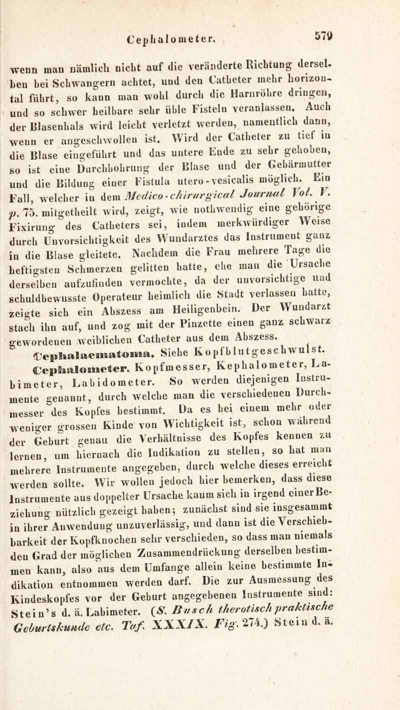 wenn man nämUcli nicht auf die veränderte Richtung dersel- hen hei Schwängern achtet, und den Catheter mehr horizon^ tal führt, so kann man wohl durch die Harnröhre dringen, und so schwer heilbare sehr üble Fisteln veranlassen. Auch der Blasenhals wird leicht verletzt werden, namentlich dann, wenn er angeschwolleu ist. Wird der Catheter zu tief in die Blase eingeführt und das untere Ende zu sehr gehoben, so ist eine Durchbohrung der Blase und der Gebärmutter und die Bildung einer Fistula utero-vesicalis möglicln Ein Fall, welcher in Mcdico^chlrurgical Journal Fol. V, f. 75. mitgetheilt wird, zeigt, wie nothwendig eine gehörige Fixirung des Catheters sei, indem merkwürdiger Weise durch Cnvorsichtigkeit des Wundarztes das Instrument ganz in die Blase gleitete. Nachdem die Frau mehrere Tage die heftigsten Schmerzen gelitten hatte, ehe man die Ursache derselben aufzufinden vermochte, da der unvorsichtige uu schuldbewusste Operateur heimlich die Stadt verlassen hatte, zeigte sich ein Abszess am Heiligenbein. Der Wundarzt stach ihn auf, und zog mit der Pinzette einen ganz schwarz gewordenen weiblichen Catheter aus dem Abszess. i:^ejBlialaea»iat©Maa, Siehe Kopfblutgeschwulst. €ep3aalometer. Kopfmesser, Kephalometer, La- himeter, Labidometer. So werden diejenigen Instru- mente genannt, durch welche man die verschiedenen Durch- messer des Kopfes bestimmt. Da es bei einem mehr oder weniger grossen Kinde von Wichtigkeit ist, schon während der Geburt genau die Verhältnisse des Kopfes kennen zu lernen, um hiernach die Indikation zu stellen, so hat man mehrere Instrumente angegeben, durch welche dieses erreicht werden sollte. Wir wollen jedoch hier bemerken, dass diese Instrumente aus doppelter Ursache kaum sich in irgend einer Be- Ziehung nützlich gezeigt haben; zunächst sind sie insgesammt in ihrer Anwendung unzuverlässig, und dann ist die Verschieb- barkeit der Kopfknochen sehr verschieden, so dass man niemals den Grad der möglichen Zusammendrückung derselben bestim- men kann, also aus dem Umfange allein keine bestimmte Ini dikation entnommen werden darf. Die zur Ausmessung des Kindeskopfes vor der Geburt angegebenen Instrumente sind: Stein’s d. ä. Labimeter. (N'. Busch therotischpraktische Geburtskunde etc. Taf. XXXIX. Stein d.ä.