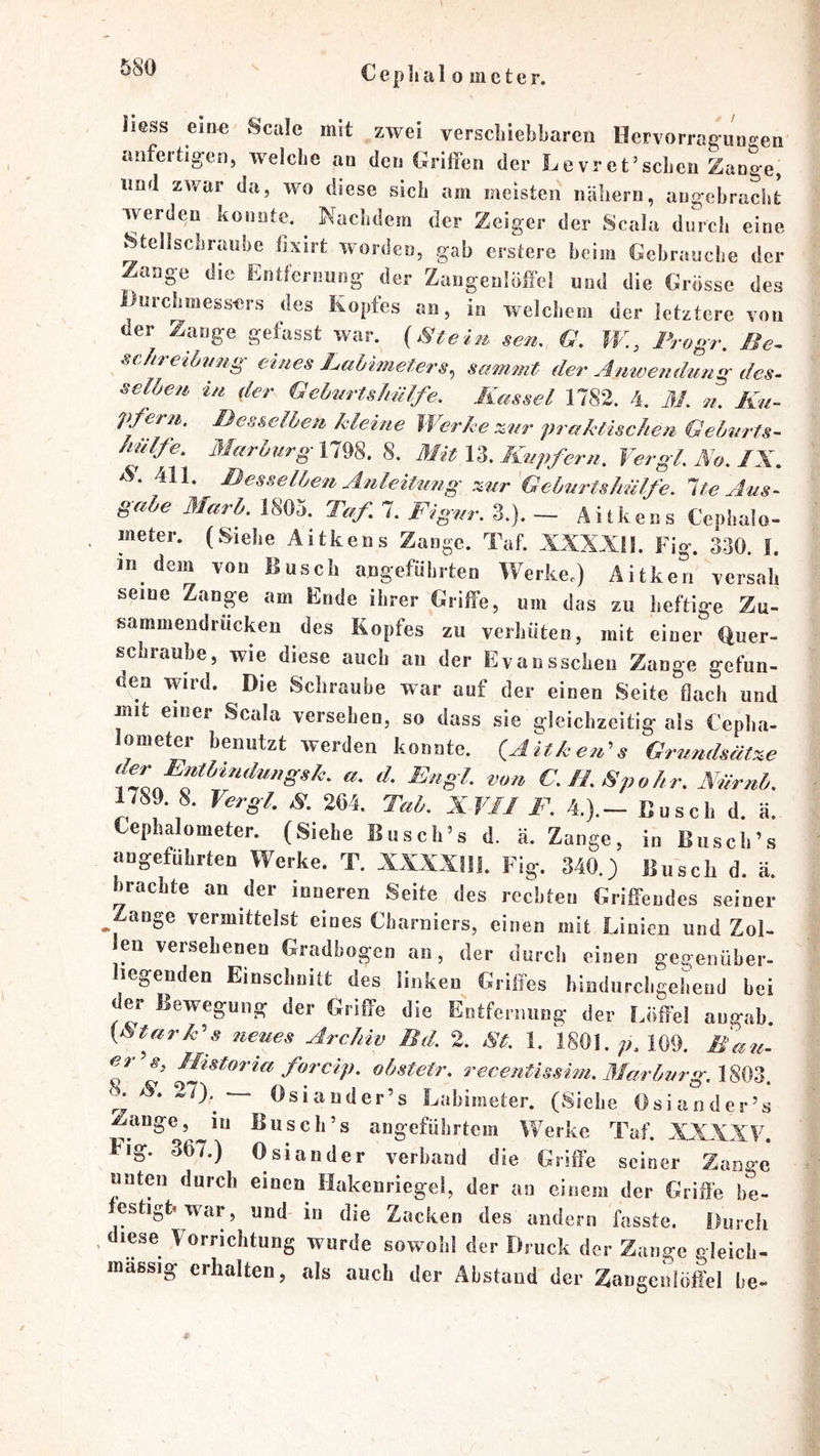 liess eine vScale mit zwei verscliiebbaren Hervorrag-uneen anfertigen, welche an den Grilfen der Levret’schen Zange, und zwar da, wo diese sich am meisten nähern, angebracht werden konnte. Nachdem der Zeiger der Scala durch eine Stellschraube fixirt worden, gab erstere beim Gebrauche der Zange die Entfernung der Zangeulöffcl und die Grösse des Durchmessers des kopfes an, in welchem der letztere von der Zange gefasst war. (Slteiu sen, G. JV., Frogr. Be^ scJtreibmig eines LaUmeters^ sammt der Anwendung des- seiden in (ler Gehnrtslmlfe, Kassel 1782. 4. M. n. Ku- pfern. Besselhen kleine Werke %nr praktischen Gehurts- hülfe. 3Iarhurgnm. 8. Mit n. Kupfern. Vergl.No.IX. 411. Desselben AnleiUmg :^ur Gebnrtshälfe. Ite Ans- gäbe ßfarb. 1805. Taf 7. Figur. 3.). - Aitkens Cephalo- meter. (Siehe Aitkens Zange. Taf. XXXXU. Fig. 330. 1. in dem von Busch angeführten Werke.) Aitken versah seine Zange am Ende ihrer Griffe, um das zu heftige Zu- sammendrücken des Kopfes zu verhüten, mit einer Quer- schraube, wie diese auch an der Evansschen Zange gefun- den wird. Die Schraube war auf der einen Seite flach und jnit einer Scala versehen, so dass sie gleichzeitig als Cepha- lometer benutzt werden konnte. (Aitkenf Grundsätze o C.fLSpohr. Närnb. 1789. 8. Vergl, K 264. Tab. XVII F. 4.).- Busch d. ä. tephalometer. (Siehe Busches d. ä. Zange, in Busch’s angeführten Werke. T. XXXXllL Fig. 340.) Jiu'scli d. ä. brachte an der inneren Seite des rechten Griffendes seiner ^Zange vermittelst eines Charniers, einen mit Linien und Zot- en versehenen Gradbogen an, der durch einen gegenüber- liegenden Einschnitt des linken Griffes hindurchgehend bei der Bewegung der Griffe die Entfernung der Löffel augab. {Atark^s neues Archiv Bd. 2. 8t. 1. 1801. 109. Ban- dit s, Mistoria forcip. obstetr. recentisshn. 3Iarburg.\%^Z. k /S'. 27). — Osiander’s Labimeter. (Siehe Osiander’s Zange, in Busch’s angeführtem Werke Taf. XXXXF. Fig. 367.) Osiander verband die Griffe seiner Zange unten durch einen Hakenriegel, der an einem der Griffe be- eshgh war, und in die Zacken des andern fasste. Durch diese Vorrichtung wurde sowohl der Druck der Zange gleich- massig erhalten, als auch der Abstand der Zangenlöffel be-