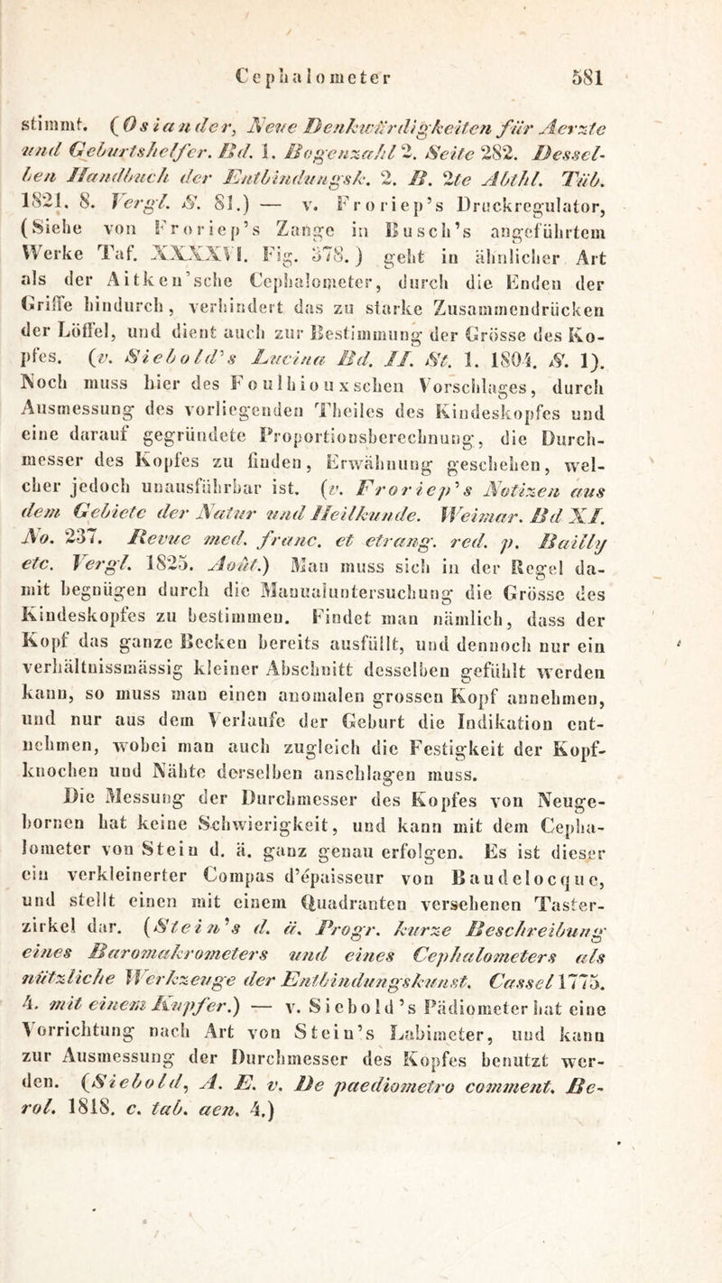 / C e [) ii u 10 m c t c r 581 stiininf. (^0S tander, Aene Denku'drdigkelten für jiertzte nnd Geburtshelfer. Hd, Bogenzahl'^. SeiteDessel- ben Jlandlmch der Entbindungsk. 2. D. 2^<? Abthl. Tüb- 1821, 8. 1 ergl. S. 81.) — v. Froriep’s Drockregiilator, (Siehe von l>oricp’s Zange in Busch’s angeführtem Werke Taf. XXXX\ S. Fig. 578.) geht in ähnlicher Art als der Äitkeii sehe Ccphaloijieter, durch die Enden der (irifTe hindurch , verhindert das zu starke Zusaminendrücken der Löflel, und dient auch zur Bestimmung der Csrösse des Ko- pfes. (v. SieboEPs Lucina Md. II. St. 1. 1804. .V. 1). Koch muss hier des F o ii I h io ii x sehen Vorsclilages, durch Ausmessung des vorliegenden Theilcs des Kiiideskopfes und eine darauf gegründete Proportionsberechnung, die Durcli- messer des Koptes zu finden, Erwähnung geschehen, wel- cher jedoch uuausfülirbar ist. (r. Froriejds Notizen aus dem Gebiete der Natur und Heilkunde. Weimar. Md Xf. Ao. 2-37. Ilevue med. franc. et etrang. red. p. Bailly etc. Jergl. 1825. Aoüt.) Man muss sich in der Regel da- mit begnügen durch die Maauaiuntersuchung die Grösse des Kindeskopfes zu bestimmen. Findet man nämlich, dass der Kopf das ganze Becken bereits ausfüllt, und dennoch nur ein verhältuissmässig kleiner Abschnitt desselben gefühlt werden kann, so muss mau einen anomalen grossen Kopf annehmen, und nur aus dem Verlaufe der Geburt die Indikation ent- uelimen, wobei man auch zugleich die Festigkeit der Kopf- kiiochen und Nähte derselben anschlagen muss. Die Messusig der Durchmesser des Kopfes von Neuge- bornen hat keine Schwierigkeit, und kann mit dem Cepha- lometer von Stein d. ä. ganz genau erfolgen. Es ist dieser ein verkleinerter Compas d’epaisseur von Baudelocque, und stellt einen mit einem Quadranten versehenen Taster- zirkel dar. {Stei 71^s d. ä. Progr. kurze Meschreibuug ehies Baro7nakro7net€rs imd eines Cepheilometers als nützliche Werkzeuge der Entbiiidungskm/ist. CasselXTi'b. 4. 7nit eineiii Eupfer.') — v. Siebold’s Fädiometer liat eine Vorrichtung nach Art von St ein’s Labimeter, und kann zur Ausmessung der Durchmesser des Kopfes benutzt wer- den. {^Siebold.) A. E. V. De paedio/netro comment. Me-