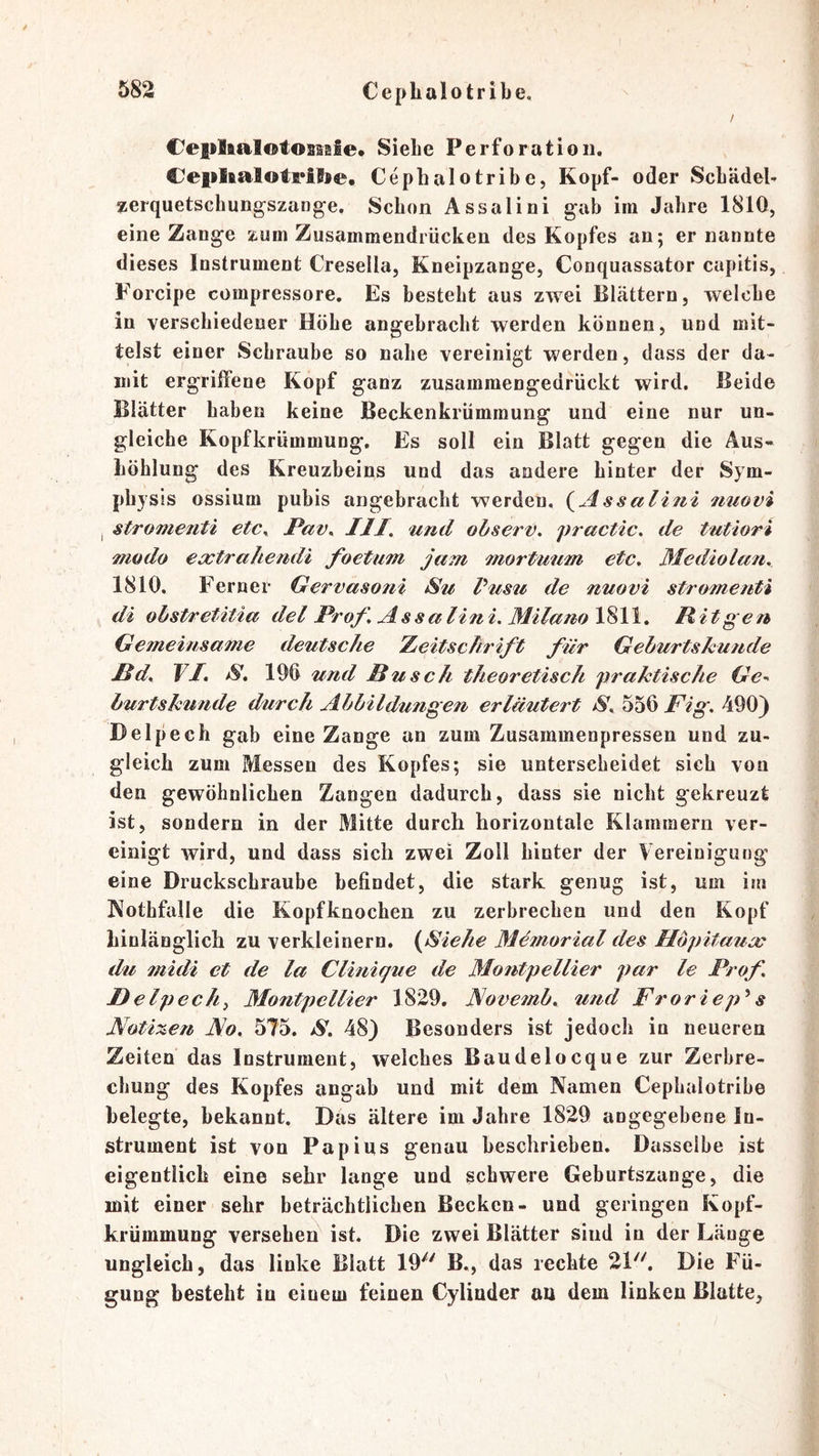 CepltalotosMle« Siehe Perforation. Ceplialotrilse, Cephalotribe, Kopf- oder Schädel- ^erquetschungszange. Schon Assalini gah im Jahre 1810, eine Zange zum Zusammendrücken des Kopfes an; ernannte dieses Instrument Cresella, Kneipzange, Conquassator capitis, Forcipe compressore. Es besteht aus zwei Blättern, welche in verschiedener Höhe angebracht werden können, und mit- telst einer Schraube so nahe vereinigt werden, dass der da- mit ergriffene Kopf ganz zusamraengedrückt wird. Beide Blätter haben keine Beckenkrümraung und eine nur un- gleiche Kopfkrümmung. Es soll ein Blatt gegen die Aus- höhlung des Kreuzbeins und das andere hinter der Sym- physis ossium pubis angebracht werden, {^Assalini fmovi I stromenti etc^ Pav^ III. und observ. practic. de tutiori modo ecjctrahemli foetum jam mortmim etc, Mediolan. 1810. Ferner Gervasoni Su Pusu de nuovi stromenti di ohstretitia del Prof, Assalini. Milano\%\\. Pit gen Gemeinsame deutsche leitsclirift für Gehurtskuude ßd, TI. S, 190 und Busch theoretisch praktische Ge^^ burtskünde d/urch Abbildungen erläutert S. Fig. 490) Delpech gab eine Zange an zum Zusammenpressen und zu- gleich zum Messen des Kopfes; sie unterscheidet sich von den gewöhnlichen Zangen dadurch, dass sie nicht gekreuzt ist, sondern in der Mitte durch horizontale Klammern ver- einigt wird, und dass sich zwei Zoll hinter der Vereinigung eine Druckschraube befindet, die stark genug ist, um im Nothfalle die Kopfknochen zu zerbrechen und den Kopf hinlänglich zu verkleinern. (Siehe Memorial des Höpitauu^ du midi et de la Clinique de Montpellier par le Prof I)elpechi Montpellier 1829. Novemb, U7id Froriep^s Noti%€n JS.o, 575. S. 48) Besonders ist jedoch in neueren Zeiten das Instrument, welches Baudelocque zur Zerhre- chung des Kopfes angab und mit dem Namen Cephalotribe belegte, bekannt. Das ältere im Jahre 1829 angegebene In- strument ist von Pap ins genau beschrieben. Dasselbe ist eigentlich eine sehr lange und schwere Geburtszange, die mit einer sehr beträchtlichen Becken- und geringen Kopf- krümmung versehen ist. Die zwei Blätter sind in der Länge ungleich, das linke Blatt 19''' B., das rechte 21. Die Fü- gung besteht in einem feinen Cylinder an dem linken Blatte,