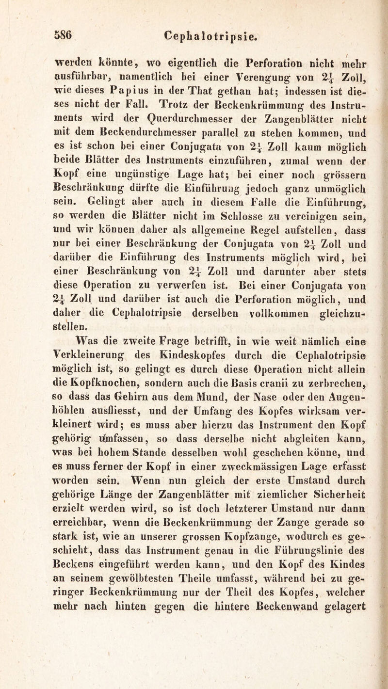 werden könnte, wo eigentlich die Perforation nicht mehr ausführbar, namentlich bei einer Verengung von Zoll, wie dieses Papius in der That gethau hat; indessen ist die- ses nicht der Fall. Trotz der Beckenkrümmung des Instru- ments wird der Querdurchmesser der Zangenblätter nicht mit dem Beckendurchmesser parallel zu stehen kommen, und es ist schon bei einer Conjugata von 2^ Zoll kaum möglich beide Blätter des Instruments einzuführen, zumal wenn der Kopf eine ungünstige Lage hat; bei einer noch grossem Beschränkung dürfte die Einführung jedoch ganz unmöglich sein. Gelingt aber auch in diesem Falle die Einführung, so werden die Blätter nicht im Schlosse zu vereiniofen sein. Und wir können daher als allgemeine Regel aufstellen, dass nur bei einer Beschränkung der Conjugata von 2^ Zoll und darüber die Einführung des Instruments möglich wird, bei einer Beschränkung von Zoll und darunter aber stets diese Operation zu verwerfen ist. Bei einer Conjugata von 2^ Zoll und darüber ist auch die Perforation möglich, und daher die Cepbalotripsie derselben vollkommen gleichzu- stellen. Was die zweite Frage betrifft, in wie weit nämlich eine Verkleinerung des Kindeskopfes durch die Cepbalotripsie möglich ist, so gelingt es durch diese Operation nicht allein die Kopfknochen, sondern auch die Basis cranii zu zerbrechen, so dass das Gehirn aus dem Mund, der Nase oder den Augen- höhlen ausfliesst, und der Umfang des Kopfes wirksam ver- kleinert wird; es muss aber hierzu das Instrument den Kopf gehörig i^mfassen, so dass derselbe nicht abgleiten kann, was bei hohem Stande desselben wohl geschehen könne. Und es muss ferner der Kopf in einer zweckmässigen Lage erfasst worden sein* Wenn nun gleich der erste Umstand durch gehörige Länge der Zangenblätter mit ziemlicher Sicherheit erzielt werden wird, so ist doch letzterer Umstand nur dann erreichbar, wenn die Beckenkrümmung der Zange gerade so stark ist, wie an unserer grossen Kopfzange, wodurch es ge- - schiebt, dass das Instrument genau in die Führungslinie des Beckens eingeführt werden kann, und den Kopf des Kindes an seinem gewölbtesten Theile umfasst, während bei zu ge- ringer Beckenkrümmung nur der Theil des Kopfes, welcher mehr nach hinten gegen die hintere Beckenwand gelagert