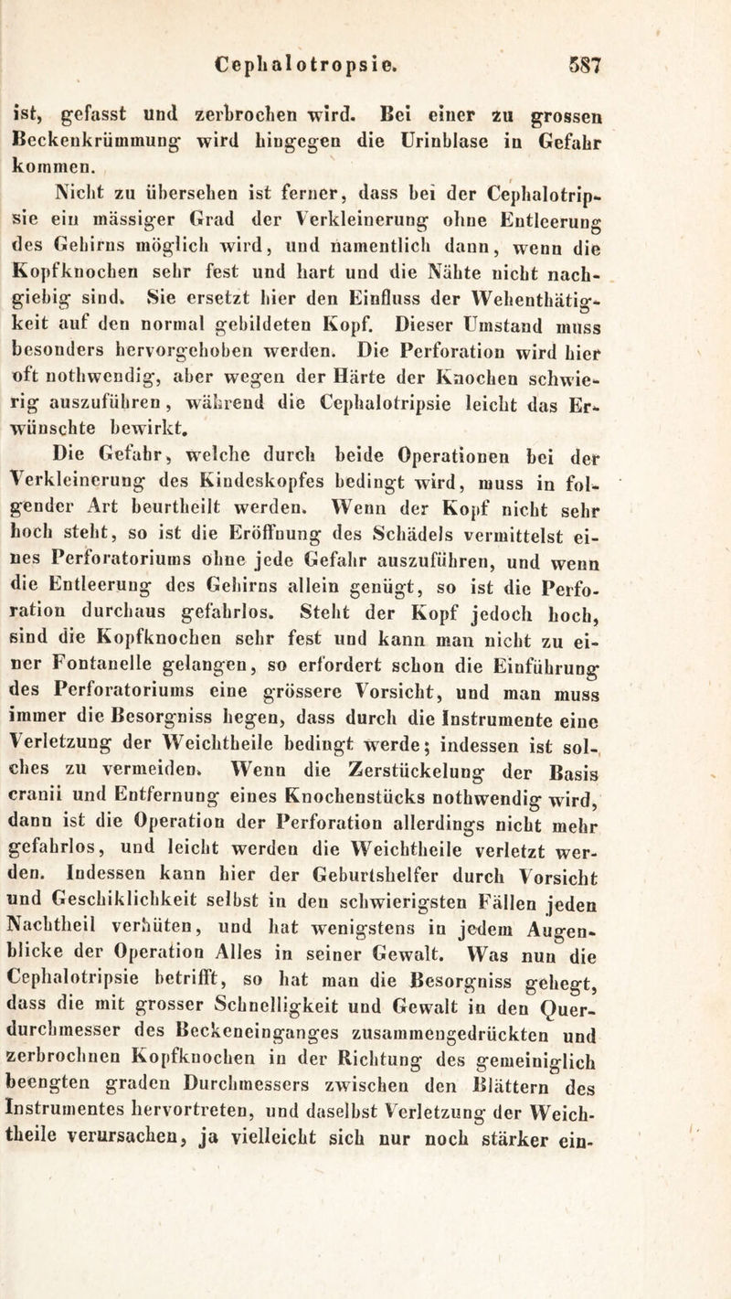 ist, gefasst und zerbrocben wird. Bei einer zu grossen Beckenkrümmung wird hingegen die ürinblase in Gefahr kommen. Niclit zu übersehen ist ferner, dass bei der Cephalotrip^ sie ein massiger Grad der Verkleinerung ohne Entleerung des Gebirns möglich wird, und namentlich dann, wenn die Kopfknochen sehr fest und hart und die Nähte nicht nach- giebig sind. Sie ersetzt hier den Einfluss der Wehenthätig* keit auf den normal gebildeten Kopf. Dieser Umstand muss besonders hervorgeboben werden. Die Perforation wird hier oft notbwendig, aber wegen der Härte der Knochen sehwie- rig auszufübren, wälaend die Cephalotripsie leicht das Er^ wünschte bewirkt. Die Gefabr, welche durch beide Operationen bei der Verkleinerung des Kindeskopfes bedingt wird, muss in fol- gender Art beurtheilt werden. Wenn der Kopf nicht sehr hoch steht, so ist die Eröffnung des Schädels vermittelst ei- nes Perforatoriums ohne jede Gefahr auszuführen, und wenn die Entleerung des Gebirns allein genügt, so ist die Perfo- ration durchaus gefahrlos. Steht der Kopf jedoch hoch, sind die Kopfknochen sehr fest und kann man nicht zu ei- ner Fontanelle gelangen, so erfordert schon die Einführung des Perforatoriums eine grössere Vorsicht, und man muss immer die Besorgniss hegen, dass durch die Instrumente eine Verletzung der Weichtheile bedingt werde; indessen ist sol-, ches zu vermeiden. Wenn die Zerstückelung der Basis cranii und Entfernung eines Knochenstücks nothwendig wird, dann ist die Operation der Perforation allerdings nicht mehr gefahrlos, und leicht werden die Weichtheile verletzt wer- den. Indessen kann hier der Geburtshelfer durch Vorsicht und Geschiklicbkeit selbst in den schwierigsten Fällen jeden Nacbtheil verhüten, und hat wenigstens in jedem Augen- blicke der Operation Alles in seiner Gewalt. Was nun die Cephalotripsie betrifft, so hat man die Besorgniss gehegt, dass die mit grosser Schnelligkeit und Gewalt in den Quer- durcbmesser des Beckeneinganges zusammengedrückten und zerbrochnen Kopfknochen in der Richtung des gemeiniglich beengten graden Durchmessers zwischen den Blättern des Instrumentes hervortreten, und daselbst Verletzung der Weich- theile verursachen, ja vielleicht sich nur noch stärker ein-
