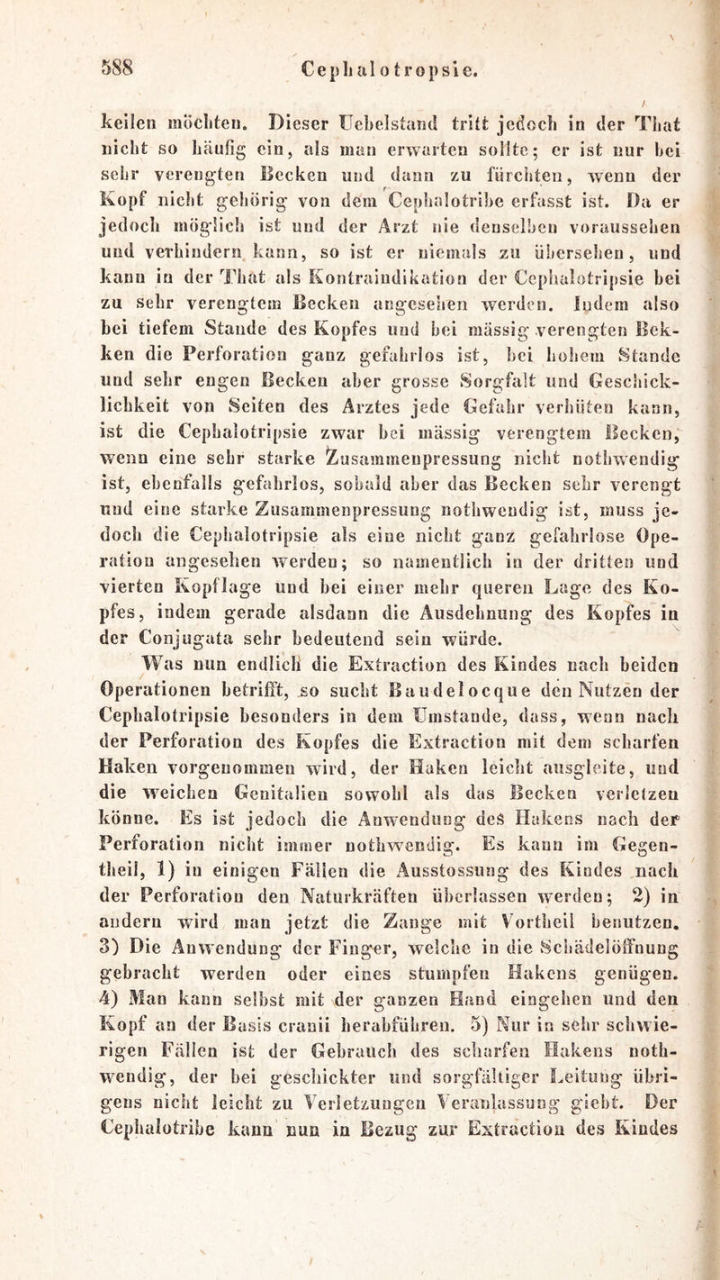 keilen mÖcliten. Dieser üebelstand tritt jedoch in der That nicht so häufig ein, als man erwarten sollte; er ist nur bei sehr verengten Becken und dann zu fürchten, wenn der Kopf nicht gehörig von dem Cephalotrihe erfasst ist. Da er jedoch möglicii ist und der Arzt nie denselben voraussehen und veTbindern^ kann, so ist er niemals zu übersehen, und kann in der That als Kontraiiidikation der Cephalotripsie bei zu sehr verengtem Becken angesehen werden. Indem also hei tiefem Stande des Kopfes und bei massig verengten Bek- ken die Perforation ganz gefahrlos ist, hei lioheui Stande und sehr engen Becken aber grosse Sorgfalt und Geschick- lichkeit von Seiten des Arztes jede Gefahr verhüten kann, ist die Cephalotripsie zwar bei massig verengtem Becken, wenn eine sehr starke Zusammenpressung nicht nothwendig ist, ebenfalls gefahrlos, sobald aber das Becken sehr verengt und eine starke Zusammenpressung notbwendig ist, muss je- doch die Cephalotripsie als eine nicht ganz gefahrlose Ope- ration angesehen werden; so namentlich in der dritten und vierten Kopflage und bei einer mehr queren Lage des Ko- pfes, indem gerade alsdann die Ausdehnung des Kopfes in der Conjugata sehr bedeutend sein würde. Was nun endlich die Extraction des Kindes nach beiden / Operationen betrifft, so sucht Baudelocque den Nutzen der Cephalotripsie besonders in dem ümstande, dass, wenn nach der Perforation des Kopfes die Extraction mit dem scharfen Haken vorgenommen wird, der Haken leicht ausgleite, und die weichen Genitalien sowohl als das Becken verielzen könne. Es ist jedoch die Anwendung deS Hakens nach der Perforation nicht immer notbwendig. Es kann im Gegen- theil, 1) in einigen Fällen die Ausstossung des Kindes nach der Perforation den Naturkräften überlassen werden; 2) in andern wird man jetzt die Zange mit Vortheil benutzen. 3) Die Anwendung der Finger, welche in die 8cliädeiölfnung gebracht werden oder eines stumpfen Hakens genügen. 4) Man kann selbst mit der ganzen Hand eiogehen und den Kopf an der Basis cranii herahführen. 5) Nur in sehr schwie- rigen Fällen ist der Gebrauch des scharfen Hakens noth- wendig, der hei geschickter und sorgfältiger I^eituug übri- gens nicht leicht zu Verletzungen Veranlassung' gicht. Der Cepiialütribe kann nun in Bezug zur Extraction des Kindes
