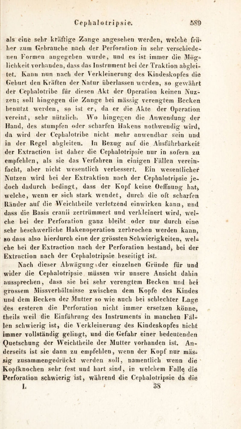 als eine sehr kräftige Zang-e angeselien werden, welche frü- lier zum Gebrauche nach der Perforation in sehr verscJiiede- uen Formen angegeben wurde, und es ist immer die Mög^ liebkeit vorlmndeo, dass das Instrument bei der Traktion abglei- tet. Kanu nun nach der Verkleinerung des Kindeskopfes die Geburt den Kräften der Natur überlassen werden, so gewährt der Cephalotribe für diesen Akt der Operation keinen Nuz- zen; soll hingegen die Zange bei massig verengtem Becken benutzt werden, so ist er^ da er die Akte der Operation vereint, sehr nützlichi Wo hingegen die Anwendung der Hand, des stumpfen oder scharfen Hakens notbwendig wirdj da wird der Cephalotribe nicht mehr anwendbar sein und in der Regel abgleiten. In Bezug auf die Ausführbarkeit; der Extraction ist daher die Cepbalotripsie nur in sofern za empfehlen, als sie das Verfahren in einigen Fällen verein- facht, aber nicht wesentlich verbessert. Ein wesenllicher Nutzen wird bei der Extraktion nach der Cepbalotripsie je- doch dadurch bedingt, dass der Kopf keine Oeifnung liat^ welche, wenn er sich stark wendet, durch die oft scharfen Ränder auf die Weichtheile verletzend einwirken kann, und dass die Basis cranii zertrümmert und verkleinert wird. Wel- che bei der Perforation ganz bleibt oder nur durch eine sehr beschwerliche Hakenoperation zerbrochen werden kann, so dass also hierdurch eine der grössten Schwierigkeiten, weli che bei der Extraction nach der Perforation bestand, bei der Extraction nach der Cepbalotripsie beseitigt ist. Nach dieser Abwägung vder einzelnen Gründe für und wider die Cepbalotripsie müssen wir unsere Ansicht dahin aussprechen, dass sie bei sehr verengtem Becken und bei grossem Missverhältnisse zwischen dem Kopfe des Kindes und dem Becken der Mutter so wie auch bei schlechter Lage des ersteren die Perforation nicht immer ersetzen könne, theils weil die Einführung des Instruments in manchen Fäl- len schwierig ist, die Verkleinerung des Kindeskopfes nicht immer vollständig gelingt, und die Gefahr einer bedeutenden Quetschung der Weichtheile der Mutter vorhanden ist. An- derseits ist sie dann zu empfehlen, wenn der Kopf nur mäs^ sig zusammengedrückt werden soll, namentlich wenn die' Kopfknochen sehr fest und hart sind, in welchem Falle die Perforation schwierig ist, während die Cepbalotripsie da die h 38 /