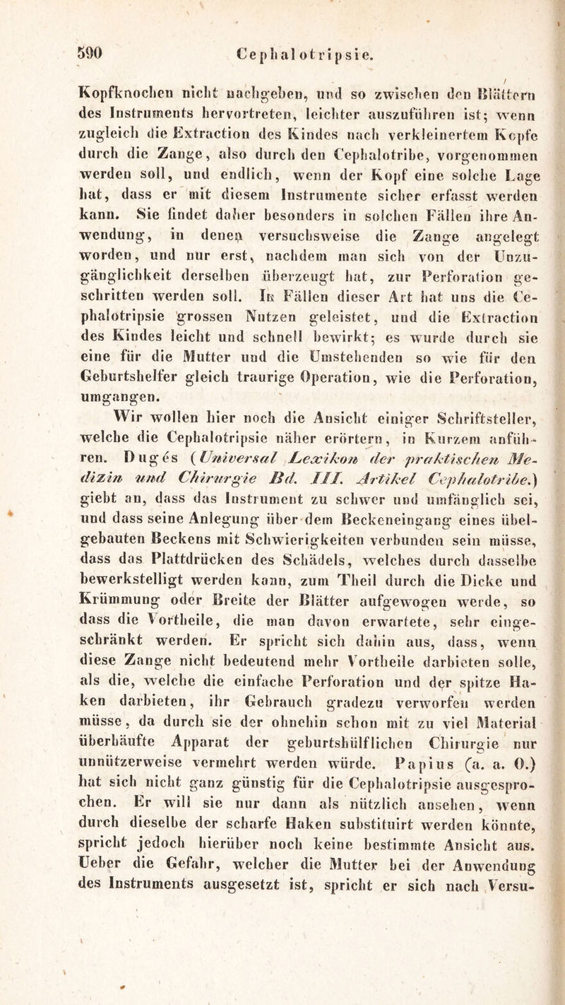Kopfknochen nicht uacligeben, und so zwischen den lllättern des Instruments hervortreten, leichter auszufüliren ist; wenn zugleich die Extraction des Kindes nach verkleinertem Kopfe durch die Zange, also durch den Cephalotrihe, vorgenommen werden soll, und endlich, wenn der Kopf eine solche Lage hat, dass er mit diesem Instrumente sicher erfasst w^erden kann. Sie findet daher besonders in solchen Fällen ihre An- wendung, in denejji versuchsweise die Zange angelegt worden, und nur erst, nachdem man sich von der LTnzu- gänglichkeit derselben überzeugt hat, zur Perforation ge* schritten werden soll. In Fällen dieser Art hat uns die Ce- phalotripsie grossen Nutzen geleistet, und die Extraction des Kindes leicht und schnell bewirkt; es wurde durch sie eine für die Mutter und die Umstehenden so wie für den Geburtshelfer gleich traurige Operation, wie die Perforation, umgangen. Wir wollen hier noch die Ansicht einiger Schriftsteller, welche die Cephalotripsie näher erörtern, in Kurzem anfüh* ren. Duges {^Universal JLeocikon der praktischen Me- dizin und Chirnrgie Bd, JII, Artikel Cephalotribe,) giebt an, dass das Instrument zu schwer und umfänglich sei, und dass seine Anlegung über dem Beckeneingang eines übel- gebauten Beckens mit Schwierigkeiten verbunden sein müsse, dass das Plattdrücken des Schädels, welches durch dasselbe bewerkstelligt werden kann, zum Theil durch die Dicke und Krümmung oder Breite der Blätter aufgewogen werde, so dass die 1 ortheile, die man davon erwartete, sehr einge- schränkt werden. Er spricht sich dahin aus, dass, wenn, diese Zange nicht bedeutend mehr Fortheile darbieten solle, als die, welche die einfache Perforation und der spitze Ha- ken darbieten, ihr Gebrauch gradezu verworfen werden müsse, da durch sie der ohnehin schon mit zu viel Material überhäufte Apparat der geburtshülflichen Chirurgie nur iinnützerweise vermehrt werden würde. Papiiis (a. a. 0.) hat sich nicht ganz günstig für die Cephalotripsie ausgespro- chen. Er will sie nur dann als nützlich ansehen, wenn durch dieselbe der scharfe Haken substituirt werden könnte, spricht jedoch hierüber noch keine bestimmte Ansicht aus. üeber die Gefahr, welcher die Mutter hei der Anwendung des Instruments ausgesetzt ist, spricht er sich nach ,Versu-