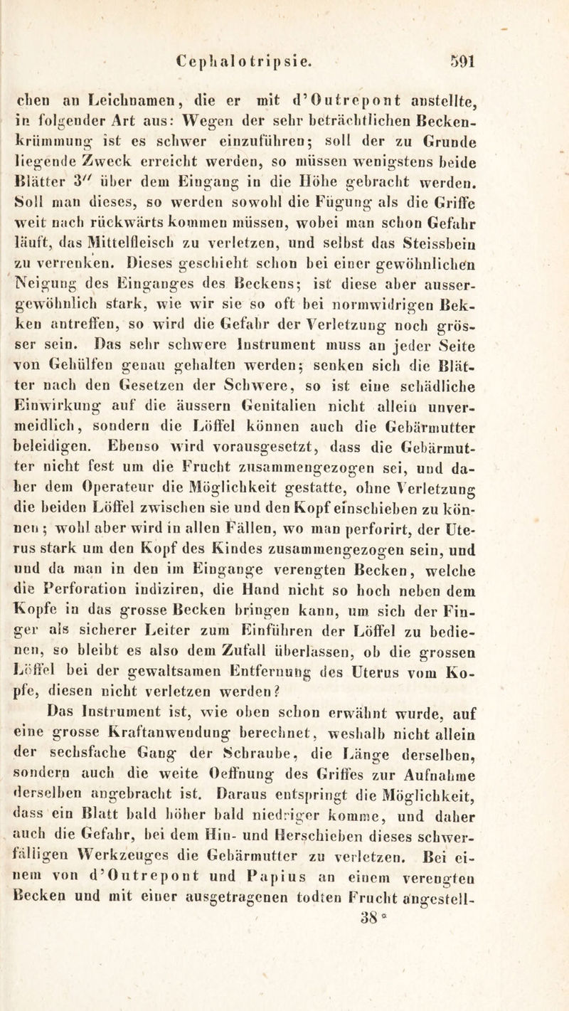 dien an Leichnamen, die er mit d’Outrepont austeilte, in folgender Art aus: Wegen der sehr beträchtlichen Becken- krüininung ist es schwer einzufüliren; soll der zu Grunde liegende Zweck erreicht werden, so müssen wenigstens beide Blätter 3^^^ über dem Eingang in die Höhe gebracht werden. Soll man dieses, so werden sowohl die Fügung als die Griffe w eit nach rückw ärts kommen müssen, wobei man schon Gefahr läuft, das Mittelfleisch zu verletzen, und selbst das Steissheiu ► zu verrenken. Dieses geschieht schon bei einer gewöhnlichen Neigung des Einganges des Beckens; ist diese aber ausser- gewÖhnlich stark, wie wir sie so oft bei normwidrigen Bek- ken antreffeu, so wird die Gefahr der Verletzung noch grös- ser sein. Das sehr schwere Instrument muss an jeder Seite von Gehülfeu genau gehalten werden; senken sich die Blät- ter nach den Gesetzen der Schwere, so ist eine schädliche Einwirkung auf die äussern Genitalien nicht allein unver- meidlich, sondern die Löffel können auch die Gebärmutter beleidigen. Ebenso wird vorausgesetzt, dass die Gebärmut- ter nicht fest um die Frucht zusammengezogen sei, und da- her dem Operateur die Möglichkeit gestatte, ohne Verletzung die beiden Löffel zwischen sie und den Kopf efnschiehen zu kön- nen ; wohl aber wird in allen Fällen, wo man perforirt, der Ute- rus stark um den Kopf des Kindes zusammengezogen sein, und und da man in den im Eingänge verengten Becken, welche die Perforation indiziren, die Hand nicht so hoch neben dem Kopfe in das grosse Becken bringen kann, uro sich der Fin- ger als sicherer Leiter zum Einführen der Löffel zu bedie- nen, so bleibt es also dem Zufall überlassen, ob die grossen Löffel bei der gewaltsamen Entfernune des Uterus vom Ko- pfe, diesen nicht verletzen werden? Das Instrument ist, wie oben schon erwähnt wurde, auf eine grosse Kraftanwendung berechnet, weshalb nicht allein der sechsfache Gang der Schraube, die I.(änge derselben, sondern auch die weite Oeffnung des Griffes zur Aufnahme derselben angebracht ist. Daraus entspringt die Möglichkeit, dass ein Blatt bald höher bald niedriger komme, und daher auch die Gefahr, bei dem Hin- und Herschieben dieses schwer- fälligen Werkzeuges die Gebärmutter zu verletzen. Bei ei- nem von d’Outrepont und Papius an einem verengten Becken und mit einer ausgetragenen todten Frucht ängcstell- 38^