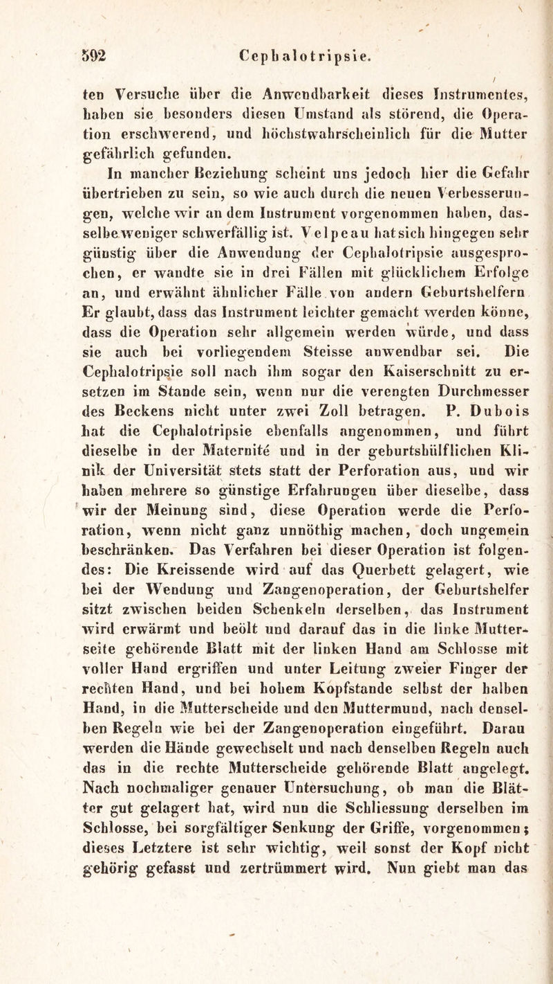 \ ten Versuche über die Anwcudbarbeit dieses Instrumentes, haben sie besonders diesen Umstand als störend, die Opera- tion erschwerend, und höcbstwahrscbeinlich für die Mutter gefährlich gefunden. In mancher Beziehung scheint uns jedoch hier die Gefahr übertrieben zu sein, so wie auch durch die neuen Verbesserun- gen, welche wir an dem Instrument vorgenommen haben, das- selbe weniger schwerfällig ist. Velpe au bat sich hingegen sehr günstig über die Anwendung der Cepbalotripsie ausgespro- chen, er wandte sie in drei Fällen mit glücklichem Erfolge an, und erwähnt ähnlicher Fälle von andern Geburtshelfern Er glaubt, dass das Instrument leichter gemacht werden könne, dass die Operation sehr allgemein werden würde, und dass sie auch bei vorliegendem Steisse anwendbar sei. Die Cepbalotripsie soll nach ihm sogar den Kaiserschnitt zu er- setzen im Stande sein, wenn nur die verengten Durchmesser des Beckens nicht unter zwei Zoll betragen. P. Dubois hat die Cepbalotripsie ebenfalls angenommen, und führt dieselbe in der Maternite und in der geburtshülflichen Kli- nik der Universität stets statt der Perforation aus, und wir haben mehrere so günstige Erfahrungen über dieselbe, dass wir der Meinung sind, diese Operation werde die Perfo- ration, wenn nicht ganz unnöthig machen, doch ungemein beschränken. Das Verfahren bei dieser Operation ist folgen- des: Die Kreissende wird auf das Querbett gelagert, wie hei der Wendung und Zangenoperation, der Geburtshelfer sitzt zwischen beiden Schenkeln derselben, das Instrument wird erwärmt und beöit und darauf das in die linke Mutter- seite gehörende Blatt mit der linken Hand am Schlosse mit voller Hand ergriffen und unter Leitung zweier Finger der rechten Hand, und bei hohem Kopfstande selbst der halben Hand, in die Mutterscheide und den Muttermund, nach densel- ben Regeln wie bei der Zangenoperation eingeführt. Darau werden die Hände gewechselt und naeh denselben Regeln auch das in die rechte Mutterscheide gehörende Blatt angelegt. Nach nochmaliger genauer Untersuchung, ob man die Blät- ter gut gelagert hat, wird nun die Schliessung derselben im Schlosse, bei sorgfältiger Senkung der Grijßfe, vorgenommen; dieses Letztere ist sehr wichtig, weil sonst der Kopf nicht gehörig gefasst und zertrümmert wird. Nun giebt man das