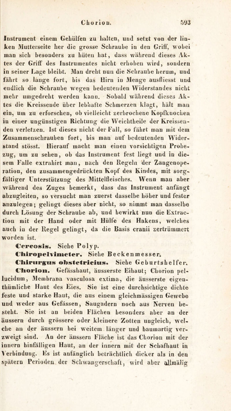 Cliorlou, 5D3 Instrument einem GeLülfen zu halten, und setzt tou der lin- ken Mutterseite her die grosse Schraube in den Griff, wobei man sich besonders zu hüten hat, dass während dieses Ak- tes der Griff des lustruinentes nicht erhoben wird, sondern in seiner La^e bleibt. Man dreht nun die Schraube herum, und fährt so lange fort, bis das Hirn in Menge ausfliesst und endlich die Schraube wegen bedeutenden Widerstandes nicht mehr uingedreht werden kann. Sobald während dieses Ak- tes die Kreisseude über lebhafte Schmerzen klagt, hält man ein, um zu erforschen, ob vielleicht zerbrochene Kopfkuochea in einer ungünstigen Richtung die Weichtheile der Kreissen- den verletzen. Ist dieses nicht der Fall, so fährt man mit dem Zusammenschrauben fort, bis man auf bedeutenden Wider- stand stösst. Hierauf macht mau einen vorsichtigen Probe- zug, um zu sehen, ob das Instrument fest liegt und in die- sem Falle extrahirt man, nach den Regeln der Zangenope- ration, den zusammengedrückten Kopf des Kindes, mit sorg- fältiger Unterstützung des Mittelfleisches. Wenn man aber während des Zuges bemerkt, dass das Instrument anfängt abzugleiten, so versucht man zuerst dasselbe höher und fester anzulegen; gelingt dieses aber nicht, so nimmt man dasselbe durch Lösung der Schraube ab, und bewirkt nun die Extrac- tion mit der Hand oder mit Hülfe des Hakens, welches auch iu der Regel gelingt, da die Basis cranii zertrümmert worden ist. Cerc©sis. Siehe Polyp. Cliiropelvimeter. Siehe Beekenmesser. obi^tetricius» Siehe Geburtshelfer, ClAorioii. Gefässhaut, äusserste Eihaut; Cborion pel- lucidum, Membrana vasculosa extima, die äusserste eigen- thümliche Haut des Eies. Sie ist eine durchsichtige dichte feste und starke Haut, die aus einem gleiehmässigen Gewebe und weder aus Gefässen, Saugadern noch aus Nerven be- steht. Sie ist an beiden Flachen besonders aber an der äussern durch grössere oder kleinere Zotten ungleich, wel- che an d_er äussern bei weitem länger und baumartig ver- zweigt sind. An der äussern Fläche ist das Cborion mit der innern hinfälligen Haut, an der innern mit der Schafhaut in \'erbindung. Es ist anfänglich beträchtlich dicker als in den spätem Perioden der Schwangerschaft, wird aber allmäHg