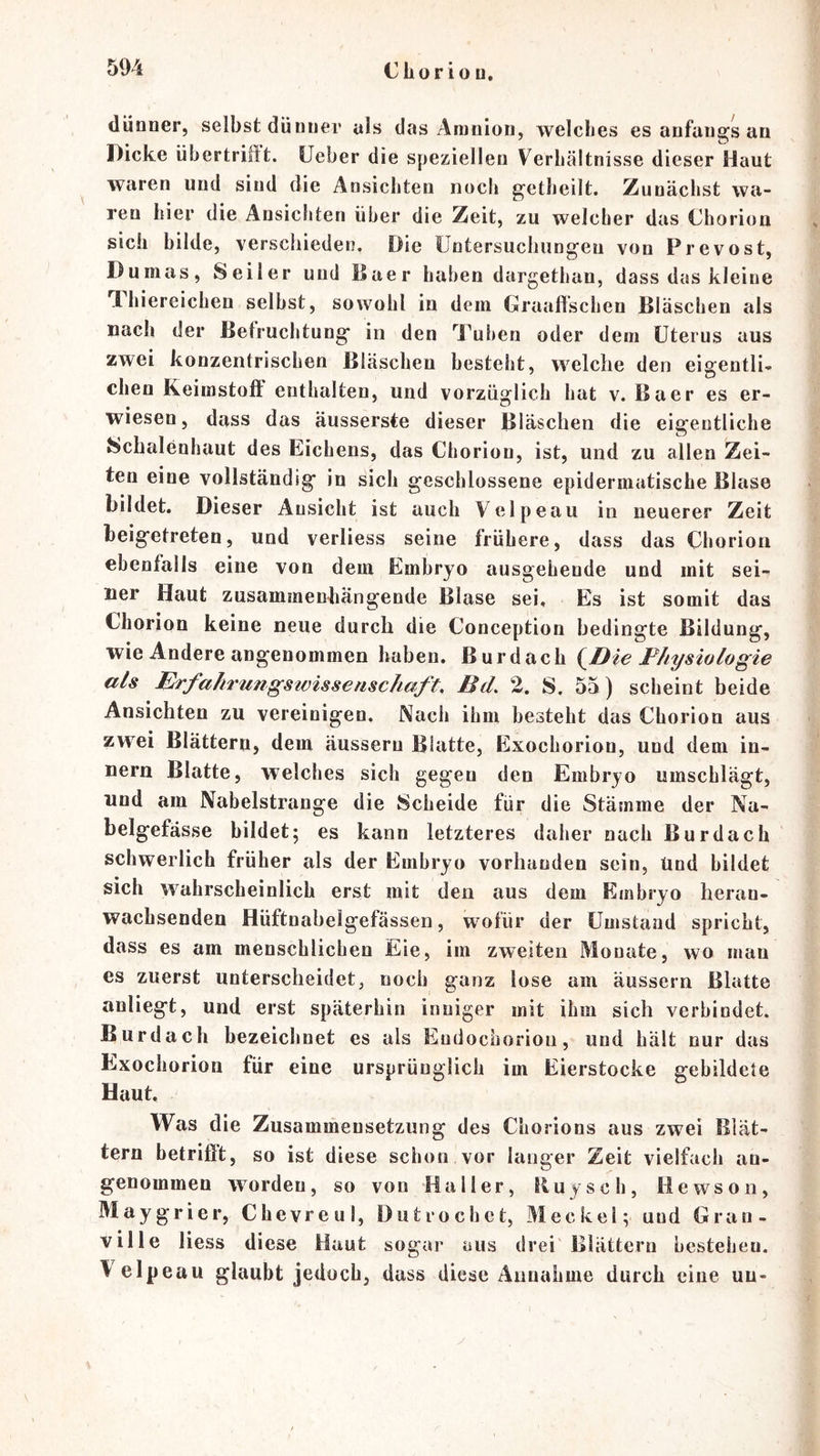dünner, selbst dünner als das Amnion, welches es anfangs an Dicke übertriftt. üeber die speziellen Verhältnisse dieser Haut ^ waren und sind die Ansichten noch getheilt. Zunächst wa- ren hier die Ansichten über die Zeit, zu welcher das Chorioa sich bilde, verschieden. Die Üntersuchungeii von Prevost, Dumas, Seiler und Baer haben dargethan, dass das kleine TL hiereichen selbst, sowohl in dein Graaftschen Bläschen als nach der Befruchtung in den Tul)en oder dem Uterus aus zwei konzentrischen Bläschen besteht, welche den eigentli- chen Keimstoft enthalten, und vorzüglich hat v. Baer es er- wiesen, dass das äusserste dieser Bläschen die eigentliche Schalenhaut des Eichens, das Chorion, ist, und zu allen Zei- ten eine vollständig in sich geschlossene epidermatische Blase bildet. Dieser Ansicht ist auch Velpeau in neuerer Zeit beigetreten, und verliess seine frühere, dass das Chorion ebenfalls eine von dem Embryo ausgehende und mit sei- ner Haut zusammenhängende Blase sei. Es ist somit das Chorion keine neue durch die Conception bedingte Bildung, wie Andere angenommen haben. Burdach {^Die Physiologie als Erfahrungswisserischaft, Bd, 2. S. 55) scheint beide Ansichten zu vereinigen. Nach ihm besteht das Chorion aus zwei Blättern, dem äussern Blatte, Exochorion, und dem In- nern Blatte, welches sich gegen den Embryo umschlägt, und am Nabelstrange die Scheide für die Stämme der Na- belgefässe bildet; es kann letzteres daher nach Bur dach schwerlich früher als der Embryo vorhanden sein, Und bildet sich wahrscheinlich erst mit den aus dem Embryo heran- wachsenden Hüftnahelgefässen, w^ofür der Umstand spricht, dass es am menschlichen Eie, im zweiten Monate, wo man es zuerst unterscheidet, noch ganz lose am äussern Blatte anliegt, und erst späterhin inniger mit ihm sich verbindet. Burdach bezeichnet es als Eudochorion, und hält nur das Exochorion für eine ursprünglich im Eierstocke gebildete Haut, Was die Zusammensetzung des Chorions aus zwei Blät- tern betrifft, so ist diese schon vor langer Zeit vielfach an- genommen worden, so von Haller, Buy sch, Hewson, Maygrier, Chevreul, Diitrochet, Meckel; und Gran- ville liess diese Haut sogar aus drei' Blättern bestehen, \ elpeau glaubt jedoch, dass diese Annahme durch eine uu-