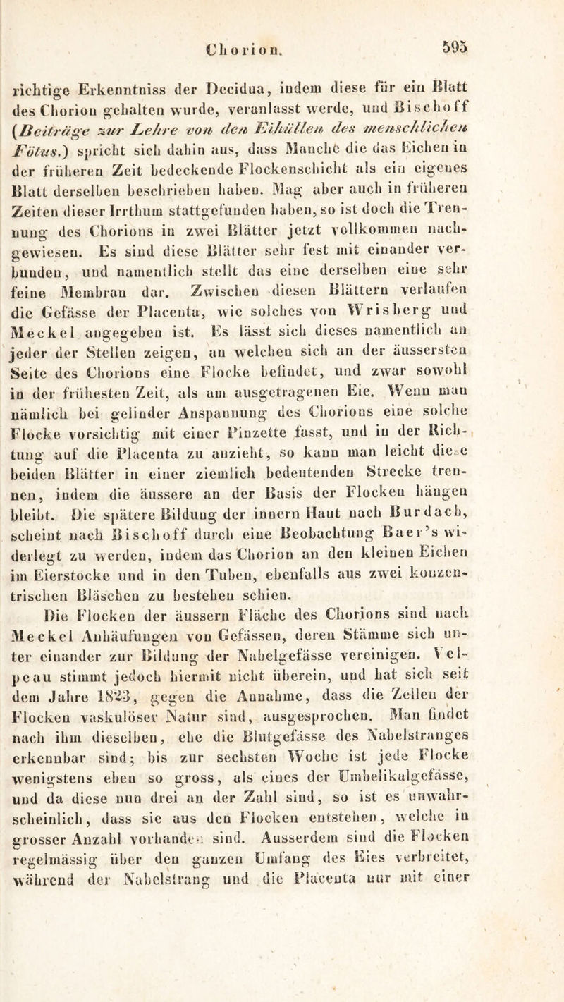 richtige Erkeniitniss der Decidua, indem diese für ein Blatt des Clioriou gehalten wurde, veranlasst werde, und Bischolf {^ßcitrdi^'c %2iT Lc/n'c votb dc/i (l€S /nctbschliclicii Fötus.') spricht sich dahin aus, dass Manche die das Bicheu in der früheren Zeit bedeckende Flockenschicht als ein eigenes Blatt derselben heschrieheu haben. Mag aber auch in früheren Zeiten dieser Irrthum stattgefuuden haben, so ist doch die Tren- nung des Chorions in zwei Blätter jetzt vollkommen nach- gewiesen. Es sind diese Blätter sehr fest mit einander ver- bunden, und namentlich stellt das eine derselben eine sehr feine Membran dar. Zwischen diesen Blättern verlaufen die Gefässe der Placenta, wie solches von Wrisherg und Meckel angegeben ist. Es lässt sich dieses namentlich an jeder der Stellen zeigen, an welchen sich an der äussersteu Seite des Chorions eine Flocke helindet, und zwar sowohl in der frühesten Zeit, als am ausgetragenen Eie. Wenn mau nämlich bei gelinder Anspannung des Chorions eine solche Flocke vorsichtig mit einer Pinzette lasst, und in der Bich-, tung auf die Placenta zu anzieht, so kann man leicht diese beiden Blätter in einer ziemlich bedeutenden Strecke tren- nen, indem die äussere an der Basis der Flocken hängen bleibt. Oie spätere Bildung der inuern Haut nach Burdach, scheint nach Bi sch off durch eine Beobachtung Baer’s wi- derlegt zu werden, indem das Chorion an den kleinen Eichen im Eierstocke und in den Tuben, ebeulalls aus zwei konzen- trischen Bläschen zu bestehen schien. Die Flocken der äussern Fläche des Chorions sind nach Meckel Anhäufungen von Gefässen, deren Stämme sich un- ter einander zur Bildung der Nabeigefässe vereinigen. \ ei- peau stimmt jedoch hiermit nicht überein, und hat sich seit dem Jahre 18»->, gegen die Annahme, dass die Zellen der Flocken vaskulöser Matur sind, ausgesprochen. Man findet nach ihm dieselben, ehe die Blutgefässe des Nabelstranges erkennbar sind; bis zur sechsten Woche ist jede Eloeke wenigstens eben so gross, als eines der ümbelikalgelässe, und da diese nun drei au der Zahl sind, so ist es unwahr- scheinlich, dass sie aus den F'locken entstehen, welciie in grosser Anzahl vorhande!i sind. Ausserdem sind die Elocken regelmässig über den ganzen Umlaug des Eies verbreitet, während der Nabclstrang und die Placenta nur mit einer