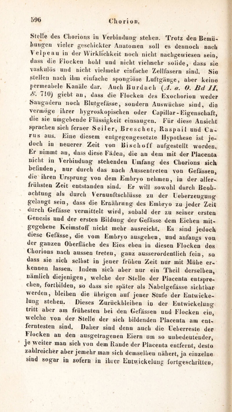 Cho ri Oll. Stelle des Cliorions iu VerbinduDg stehen. Trotz den Bemii^ Jiuug-en vieler geschickter Aiiatoiiien soll es dennoch nach Velpe au in der Wirklichkeit noch nicht nachgewiesen sein, dass die Flocken hohl und nicht vielmehr solide, dass sie vaskiilös und nicht vielmehr einfache Zellfasern sind. Sie stellen nach ihm einfache spongiöse Luftgänge, aber keine permeabele Kanäle dar. Auch Burdach {A. a. 0. Bd A. ^10) giebt an, dass die Flocken des Exochorion weder Sougadern noch Blutgefässe, sondern Auswüchse sind, die veimöge ihrer hygroskopischen oder Capillar-Eigenschaft, die sie umgebende Flüssigkeit einsaugen. Für diese Ansicht sprachen sich ferner Seiler, Breschet, Raspail und Ca-» rus aus. Eine diesem entgegengesetzte Hypothese ist je- doch in neuerer Zeit von Bisch off aufgesteilt worden. Er nimmt an, dass diese Fäden, die an dem mit der Placenta nicht in Terbindung stehenden Umfang des Chorions sich befinden, nur durch das nach Aussentreten von Gefässen, die ihren Ursprung von dem Embryo nehmen, in der aller-, frühsten Zeit entstanden sind. Er will sowohl durch Beob- achtung als durch Vernunftschlüsse zu der Ueberzeugung gelangt sein, dass die Ernährung des Embryo zu jeder Zeit durch Gefässe vermittelt wird, sobald der zu seiner ersten Genesis und der ersten Bildung der Gefässe dem Eichen mit-- gegebene Kcimstolf nicht mehr ausreicht. Es sind jedoch diese Gefässe, die vom Embryo ausgehen, und anfangs von der ganzen Oberfläche des Eies eben iu diesen Flocken des Chorions nach aussen treten, ganz ausserordentlich fein, so dass sie sich selbst in jener frühen Zeit nur mit Mühe er-' kennen lassen. Indem sich aber nur ein Theil derselben,, nämlich diejenigen, welche der Stelle der Placenta entspre- chen, fortbiiden, so dass sie später als Nabelgefässe Sichtbar- werden, bleiben die übrigen auf jener Stufe der Entwicke- lung stehen» Dieses Zurückbleiben in der Entwfickelung* tritt aber am frühesten bei den Gefässen und Flocken eiD,^ welche von der Stelle der sich bildenden Placenta am ent-, ferntesten sind. Daher sind denn auch die Ueberreste der Flocken an den ausgetragenen Eiern um so unbedeutender, je w^eiter man sich von dem Rande der Placenta entfernt, desto zahlreicher aber jemehr man sich demselben nähert, ja einzelne ^ind sogar in sofern in ibier Entwickelung fortgeschritteu,