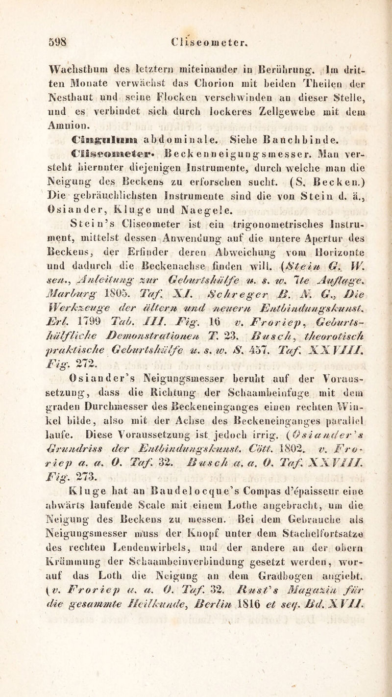 t WaclistLuni des letztem miteinander io Berührung', ,1m drit- ten Monate verwächst das Chorion mit beiden Theiien der Kcstliaut und seine Flocken verschwinden au dieser stelle, und es verbindet sich durch lockeres Zellgewebe mit dem Amnion. abdominale. Siehe Bauchhinde. Beck enneigung^smesser. Mau ver- steht liiernuter diejenigen Instrumente, durch weiche man die ISeigung des Beckens zu erforschen sucht. (S, Becken.) Die gebräuchlichsten Instrumente sind die von Stein d. ä., Osiander, Kluge und Naegele. Stein’s Cliseometer ist ein trigonometrisches Instru- ment, mittelst dessen Anwendung auf die untere Apertur des Beckens, der Erfinder deren Abweichung vom Horizonte und dadurch die Beckenachse linden will. \Steiu G, IF. seu,^ /Zuleitung- ^iir GeburtsJmlfe u. s. tv. Ite Af/^lage^ Marburg 1805. Taf^ XJ, ^c/treger B. N, Cr,, Die Werkx^euge der älterm tmd ueiieru Eutbiuduugs/cuust, JBrl, 1799 Tab, JIl. Big. 16 v, Froriep., Geburts- Jiülfliehe J}emo7istrationeu T, 23. Busch., theo7'otisch praktische Geburtshülfe u. s, w. S, 457. Taf, XX VIIJ, Fig. 272. Osiander’s Neigungsmesser beruht auf der Voraus- setzung, dass die Richtung der Schaambeinfuge mit dem graden Durchmesser des Beckeneinganges einen rechten Win- kel bilde, also mit der Achse des Beckeneinganges paraliel laufe. Diese Voraussetzung ist jedoch irrig. {fJsiauder'’s Gru7idriss der FutbirMhiugskuust. Cött. 1802. v. Fro- riep a. a. 0. Taf 32. Busch .a.a, 0. Taf XXVIII. Fig. 273. Kluge hat an Baudelocque’s Compas d’epaisscur eine abwärts laufende Scale mit einem Lotlie angebracht, um die Neigung des Beckens zu messen. Bei dem Gebsituche als Neigungsmesser muss der Knopf unter dem Stacheifortsatze des rechten Lendenwirbels, und der andere au der obern Krümmung der Schaambeiuverbindung gesetzt werden, wor- auf das Loth die Neigung an dem Gradbogen artgiebt. t'Z'. Froriep u. a. 0. Taf. 32. B'usVs Maga%.iu für die gesammte Heilkunde., Berliu 1816 et seq. Bd. X. VII.