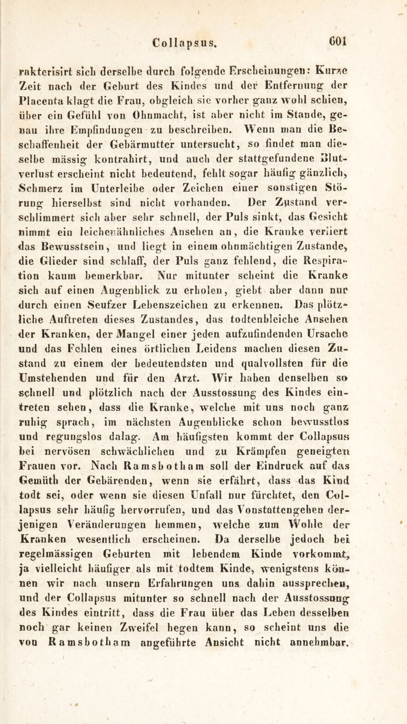 C 011 a p s u s. rakterislrt sich derselbe durch folgende Erscbeinungeti: Kur7,e Zeit nach der Gehurt des Kindes und der Entfernung der Placenta klagt die Frau, obgleich sic vorher ganz wohl schien, über ein Gefühl von Ohnmacht, ist aber nicht im Stande, ge- nau ihre Empfindungen zu beschreiben. Wenn man die Be- schaffenheit der Gebärmutter untersucht, so findet man die- selbe massig kontrahirt, und auch der stattgefundene Blut- verlust erscheint nicht bedeutend, fehlt sogar häufig gänzlich, Schmerz im Ünterleihe oder Zeichen einer sonstigen Stö- rung hierseihst sind nicht vorhanden. Der Zjistand ver- schlimmert sicli aber sehr schnell, der Puls sinkt, das Gesicht nimmt ein leichenähnliches Ansehen an, die Kranke verliert das Bewusstsein, und liegt in einem ohnmächtigen Zustande, die Glieder sind schlaff, der Puls ganz fehlend, die Respira- tion kaum bemerkbar. Nur mitunter scheint die Kranke sich auf einen Augenblick zu erholen, gieht aber dann nur durch einen Seufzer Lebenszeichen zu erkennen* Das plötz- liche Auftreten dieses Zustandes, das todtenhleiche Ansehen, der Kranken, der Mangel einer jeden aufzufindenden Ursache und das Fehlen eines örtlichen Leidens machen diesen Zu- stand zu einem der bedeutendsten und qualvollsten für die Umstehenden und für den Arzt. Wir haben denselben so schnell und plötzlich nach der Ausstossung des Kindes ein- treten sehen, dass die Kranke, welche mit uns noch ganz ruhig sprach, im nächsten Augenblicke schon bewusstlos und regungslos dalag. Am häufigsten kommt der CollapsUvS hei nervösen schwächlichen und zu Krämpfen geneigten Frauen vor. Nach Ramshotham soll der Eindruck auf da*s Gemüth der Gebärenden, wenn sie erfährt, dass das Kind todt sei, oder wenn sie diesen Unfall nur fürchtet, den Col- lapsus sehr häufig hervorrufen, und das Vonstattengeheo der- jenigen Veränderungen hemmen, welche zum Wohle der Kranken wesentlich erscheinen. Da derselbe jedoch bet regelmässigen Geburten mit lebendem Kinde vorkommt, ja vielleicht häufiger als mit todtem Kinde, wenigstens kön- nen wir nach unsern Erfahrungen uns dahin aussprechen, und der Collapsus mitunter so schnell nach der Ausstossung des Kindes eintritt, dass die Frau über das Leben desselben noch gar keinen Zweifel hegen kann, so scheint uns die von Ramshotham angeführte Ansicht nicht annehmbar. I s