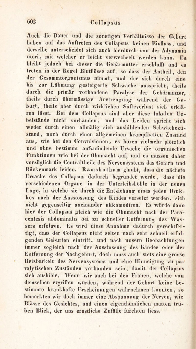 / Audi die Dauer und die sonstigen Verhältnisse der Geburt haben auf das Auftreten des Collapsus keinen Einfluss, und derselbe unterscheidet sich auch hierdurch von der Adynamia Uteri, mit welcher er leicht verwechselt werden kann. Es bleibt jedoch bei dieser die Gebärmutter erschlafft und es treten in der Regel Blutflüsse auf, so dass der Antheil, den der Gesammtorganismus nimmt, und der sich durch eine bis zur Lähmung gesteigerte Schwäche ausspricht, theils durch die primär vorhandene Paralyse der Gebärmutter, theils durch übermässige Anstrengung während der Ge- burt j jtheils aber durch wirklichen Säfteverlust sich erklä- ren lässt. Bei dem Collapsus sind aber diese lokalen Ue- belstände nicht vorhanden, und das Leiden spricht sich weder durch einen allmälig sich ausbildenden Schwächezu- stand, noch durch einen allgemeinen krampfhaften Zustand aus, wie bei den Convulsionen, es hören vielmehr plötzlich und ohne bestimmt aufzufindende Ursache die organischen Funktionen wie bei der Ohnmacht auf, und es müssen daher vorzüglich die Centraltheile des Nervensystems das Gehirn und Rückenmark leiden. Rainsbotham glaubt, dass die nächste Ursache des Collapsus dadurch begründet werde, dass die verschiedenen Organe in der Unterleibshöble in der neuen Lage, in welche sie durch die Entziehung eines jeden Druk- kes nach der Ausstossung des Kindes versetzt werden, sich nicht gegenseitig aneinander akkomodiren. Es würde dann hier der Collapsus gleich wie die Ohnmacht nach der Para- centesis abdominalis bei zu schneller Entfernung des Was- sers erfolgen. Es wird diese Annahme dadurch gerechtfer- tigt, dass der Collapsus nicht selten nach sehr schnell erfol- genden Gebürten eintritt, und nach unsern Beobachtungen immer sogleich nach der Ausstossung des Kindes oder der Entfernung der Nachgeburt, doch muss auch stets eine grosse Reizbarkeit des Nervensystems und eine Hinneigung zu pa-' ralytischen Zuständen vorhanden sein, damit der Collapsus sich ausbilde. Wenn wir auch bei den Frauen, welche von demselben ergriffen wurden, während der Geburt keine be- stimmte krankhafte Erscheinungen wahrnehmen konnten, so bemerkten wir doch immer eine Abspannung der Nerven, wie Blässe des Gesichtes, und einen eigenthümlichen matten trü- > ben Blick, der uns ernstliche Zufälle fürchten Hess. V