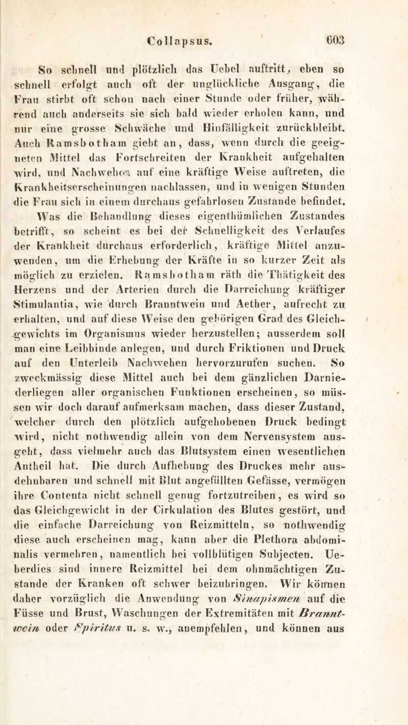So sclinell un<l plötzlich das Uebcl auftritt^ eben so schnell ert'olü^t auch oft der iine^lückliclie Ausgang, die Frau stirbt oft schon nach einer Stunde oder früher, jwäh- rend auch anderseits sie sich bald wieder erholen kann, und mir eine grosse Schwäche und Hinfälligkeit zurückbleibt. Auch Rainsbotham gieht an, dass, wenn durch die geeig- neten Mittel das Fortschreiten der Krankheit aufgchalten wird, und Nachwehcri aut eine kräftige Weise auftreten, die Krankheitsersclieiniingen nachlassen, und iu wenigen Stunden die Frau sich in einem durchaus gefahrloseu Zustande befindet. Was die Behandlung dieses eigenthümiichen Zustandes betrift’t, so scheint es bei def Schnelligkeit des Verlaufes der Krankheit durchaus erforderlich, kräftige Mittel anzu- wenden, um die Erhebung der Kräfte in so kurzer Zeit als möglich zu erzielen. Rr^rasbotham räth die Thätigkeit des Herzens und der Arterien durch die Darreichung kräftiger Stimulantia, wie durch Branntwein und Aether, aufrecht zu erhalten, und auf diese Weise den gehörigen Grad des Gleich- gewichts im Organismus wieder herzustellen; ausserdem soll man eine Leibbinde anlegen, und durch Friktionen und Druck auf den Unterleib Nachwehen Iiervorzurufen suchen. So zweckmässig diese Mittel auch bei dem gänzlichen Darnie- derliegen aller organischen Funktionen erscheinen, so müs- sen wir doch darauf aufmerksam machen, dass dieser Zustand, welcher durch den plötzlich aufgehobenen Druck bedingt wird, nicht nothwendig allein von dem Nervensystem aus- geht, dass vielmehr auch das Blutsystem einen wesentlichen Antheil hat. Die durch Aufhebung des Druckes mehr aus- dehnbaren und schnell mit Blut angefüllten Gefässe, vermögen ihre Contenta nicht schnell genug fortzutreihen, es wird so das Gleichgewicht in der Cirkulation des Blutes gestört, und die einfache Darreichung von Reizmitteln, so nothwendig di ese auch erscheinen mag, kann aber die Plethora abdomi- nalis vermehren, namentlich bei vollblütigen Subjecten. Ue- berdies sind innere Reizmittel bei dem ohnraäcbtio*en Zu- stände der Kranken oft schwer beizubringen. Wir kÖnmen daher vorzüglich die Anwendung von Smapismen auf die Füsse und Brust, Waschungen der Extremitäten mit Brannt- wein oder t^piritns u. s. w., auempfehlen, und können aus