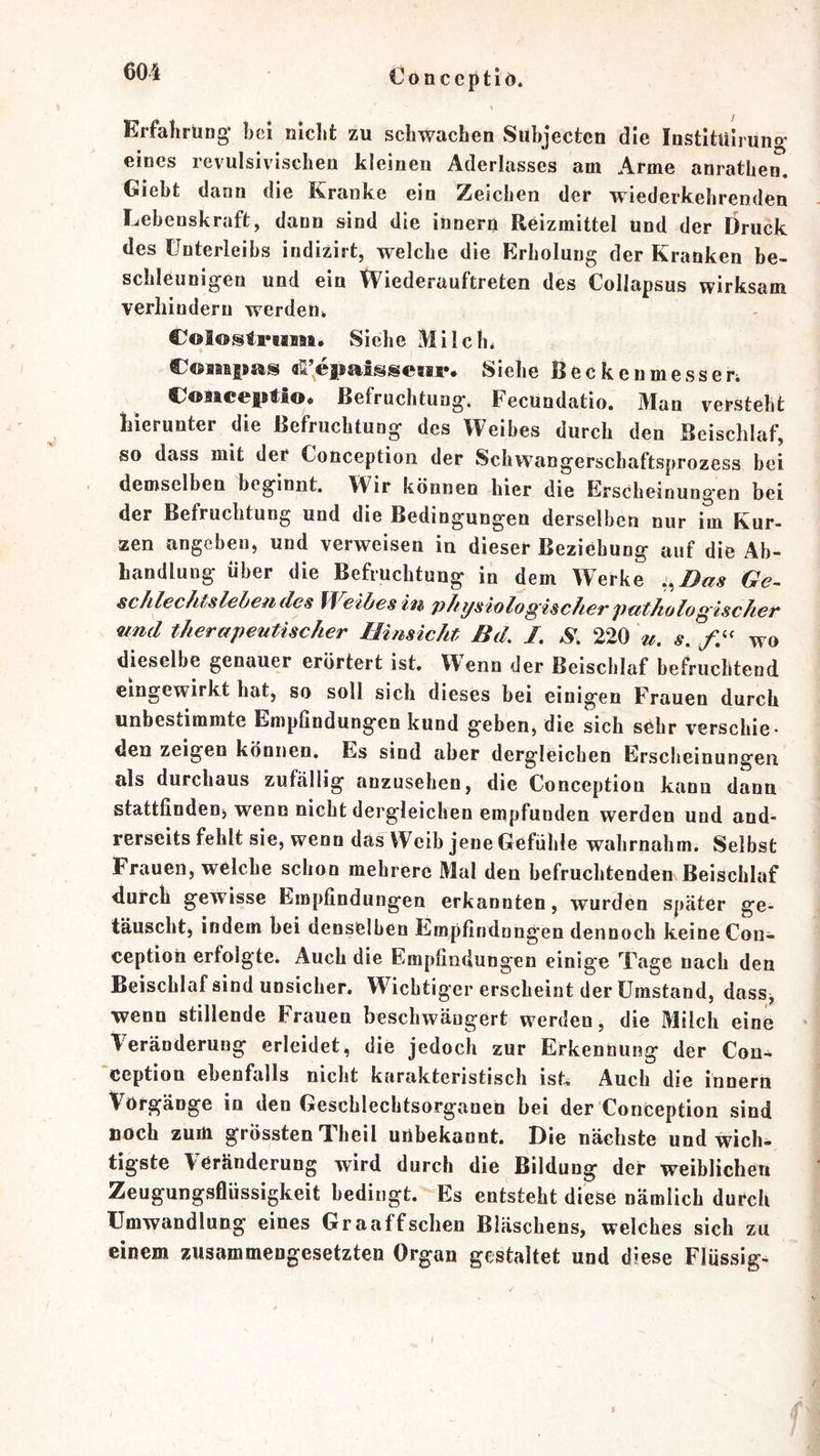 €on ccptiö. Erfahrung- hei niclifc zu schwachen Subjecten die Institulruno- eines revulsivischen kleinen Aderlasses am Arme anrathen. Giebt dann die Kranke ein Zeichen der wiederkehrenden Lebenskraft, dann sind die innern Reizmittel und der Druck des Unterleibs indizirt, welche die Erholung der Kranken be- schleunigen und ein tViederauftreten des Collapsus wirksam verhindern werden* Colostrum, Siehe Milch* Comims «li’epaSssewr. Siehe Becken messen Coaiceptio, Befruchtung. Fecundatio. Man versteht hierunter die Befruchtung des Weibes durch den Beischlaf, so dass mit der Conception der Schwangerschaftsprozess bei demselben beginnt. Wir können hier die Erscheinung'en bei der Befruchtung und die Bedingungen derselben nnr im Kur- zen angeben, und verweisen in dieser Beziehung auf die Ab- handlung über die Befruchtung in dem Werke i^Dus Ge- schlechtsleben des U^eibes in jyJiysiolo^'ischeTputhologischeT nnd therapeutischer Hinsicht Bd, J, S, 220 u. s. wo dieselbe genauer erörtert ist. Wenn der Beischlaf befruchtend eingewirkt hat, so soll sich dieses bei einigen Frauen durch unbestimmte Empfindungen kund geben, die sich sehr verschie- den zeigen können. Es sind aber dergleichen Erscheinungen als durchaus zufällig anzusehen, die Conception kann dann stattfindenj wenn nicht dergleichen empfunden werden und and- rerseits fehlt sie, wenn das Weib jene Gefühle wahrnahm. Selbst Frauen, welche schon mehrere Mal den befruchtenden Beischlaf durch gewisse Empfindungen erkannten, wurden später ge- täuscht) indem bei denselben Empfindnngen dennoch keine Con- ception erfolgte. Auch die Empfindungen einige Tage nach den Beischlafsindunsicher. Wichtiger erscheint der Umstand, dass, wenn stillende Frauen beschwängert werden, die Milch eine Veränderung erleidet, die jedoch zur Erkennung der Con- ’ception ebenfalls nicht karakteristisch ist. Auch die innern Vorgänge in den Geschlechtsorganen bei der Conception sind noch zum grössten Theil unbekannt. Die nächste und wich- tigste Veränderung wird durch die Bildung der weiblichen Zeugungsflüssigkeit bedingt. Es entsteht diese nämlich durch Umwandlung eines Graaffschen Bläschens, welches sich zu einem zusammengesetzten Organ gestaltet und diese Flüssig- I $