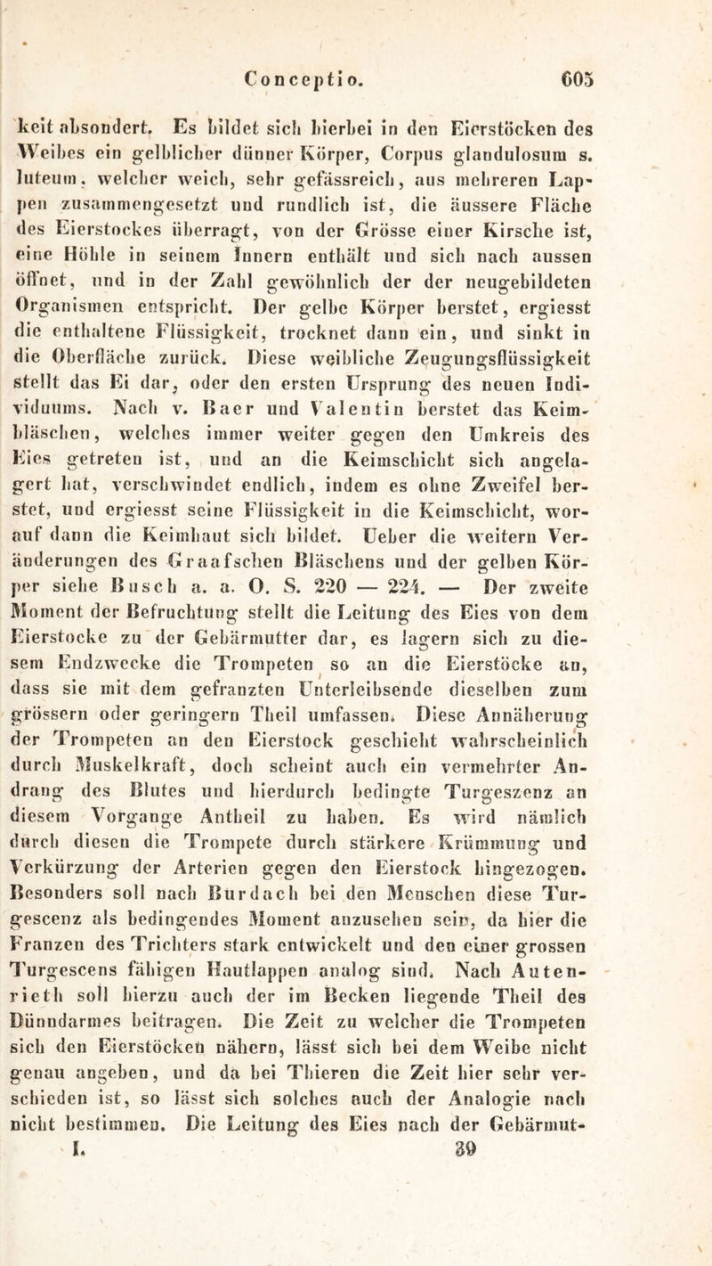 keit aLsondert. Es bildet sich hierbei in den EicrstÖcken des Weibes ein gelblicher dünner Körper, Corpus glandulosiim s. luteum, welcher weich, sehr gefässreich, aus mehreren Lap- pen zusammengesetzt und rundlich ist, die äussere Fläche des Eierstockes überragt, von der Grösse einer Kirsche ist, eine Höhle in seinem Innern enthalt und sich nach aussen Öffnet, und in der Zahl gewöhnlich der der neugebildeten Organismen entspricht. Der gelbe Körper berstet, ergiesst die enthaltene Flüssigkeit, trocknet dann ein, und sinkt in die Oberfläche zurück. Diese weibliche Zeugungsflüssigkeit stellt das Ei dar, oder den ersten Ursprung des neuen Indi- viduums. Nach V. Baer und Valentin berstet das Keim- bläschen, welches immer weiter gegen den Umkreis des Eies getreten ist, und an die Keimschicht sich angela- gert hat, verschwindet endlich, indem es ohne Zweifel ber- stet, und ergiesst seine Flüssigkeit in die Keimschicht, wor- auf dann die Keimhaut sich bildet. Ueber die weitern Ver- änderungen des Graafschen Bläschens und der gelben Kör- per siehe Busch a. a. O. S. 220 — 224, — Der zweite Moment der Befruchtung stellt die Leitung des Eies von dem Eierstocke zu der Gebärmutter dar, es lagern sich zu die- sem Endzwecke die Trompeten so an die Eierstöcke an, dass sie mit dem gefranzten Unterleibsende dieselben zum grössern oder geringem Theil umfassen* Diese Annäherung der Trompeten an den Eierstock geschieht wahrscheinlich durch Muskelkraft, doch scheint auch ein vermehrter An- drang des Blutes und hierdurch bedingte Turgeszenz an diesem Vorgänge Antheil zu haben. Es wird nämlich durch diesen die Trompete durch stärkere Krümmung und Verkürzung der Arterien gegen den Eierstock hingezogen. Besonders soll nach Bur dach bei den Menschen diese Tur- gescenz als bedingendes Moment anzusehen sein, da hier die Franzen des Trichters stark entwickelt und den einer grossen l’urgescens fähigen Hautlappen analog sind. Nach Auten- rieth soll hierzu auch der im Becken liegende Theil des Dünndarmes beitragen* Die Zeit zu welcher die Trompeten sich den EierstöckeU nähern, lässt sich bei dem Weibe nicht genau angeben, und da bei Thieren die Zeit hier sehr ver- schieden ist, so lässt sich solches auch der Analogie nach nicht bestimmen. Die Leitung des Eies nach der Gebärmut- L 30