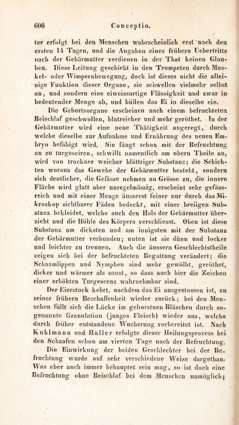 / ter erfolgt bei den Menschen wabrscbeinllcb erst nach den ersten 14 Tagen, und die Angaben eines frühem üebertritts nach der Gebärmutter verdienen in der That keinen Glau- ben. Diese l^eitung geschieht in den Trompeten durch Mus- kel- oder Wimpernbewegung, doch ist dieses nicht die allei- nige Funktion dieser Organe, sie schwellen vielmehr selbst au, und sondern eine eiweissartige Flüssigkeit und zwar in bedeutender Menge ab, und hüllen das Ei in dieselbe ein. Die Geburtsorgane erscheinen nach einem befruchteten Beischlaf geschwollen, blutreicher und mehr geröthet. In der Gebärmutter wird eine neue Tbätigkeit angeregt, durch welche dieselbe zur Aufnahme und Ernährung des neuen Em- bryo befähigt wird. Sie fängt schon mit der Befruchtung an zu turgesciren, schwillt namentlich am oberu Theile an, wird von trockner weicher blättriger Substanz; die Schich- ten woraus das Gewebe der Gebärmutter besteht, sondern sich deutlicher, die Gefässe nehmen an Grösse zu, die innere Fläche wird glatt aber unregelmässig, erscheint sehr gefäss- reich und mit einer Menge äusserst feiner nur durch das Mi- kroskop sichtbarer Fäden bedeckt, mit einer breiigen Sub« stanz bekleidet, welche auch den Hals der Gebärmutter über- zieht und die Höhle des Körpers verschliesst. Oben ist diese Substanz am dicksten und am innigsten mit der Substanz der Gebärmutter verbunden; unten ist sie dünn und locker und leichter zu trennen. Auch die äussern Geschlechtstheile zeigen sich bei der befruchteten Begattung verändert; die Schaamlippen und Nymphen sind mehr gewölbt, geröthet, dicker und wärmer als sonst, so dass auch hier die Zeichen einer erhöhten Turgescenz wahrnehmbar sind. Der Eierstock kehrt, nachdem das Ei ausgestossen ist, zu seiner frühem Beschaffenheit wieder zurück; bei den Men- schen füllt sich die Lücke im geborstnen Bläschen durch so- genannte Granulation (junges Fleisch) wieder aus, welche durch früher entstandene Wucherung vorbereitet ist. Nach Kuhlmano und Haller erfolgte dieser Heilungsprozess bei den Schaafen schon am vierten Tage nach der Befruchtung. Die Einwirkung der beiden Geschlechter bei der Be- fruchtung wurde auf sehr verschiedene Weise dargethan. Was aber auch immer behauptet sein mag, so ist doch eine Befruchtung ohne Beischlaf bei dem Menschen unmöglich; t