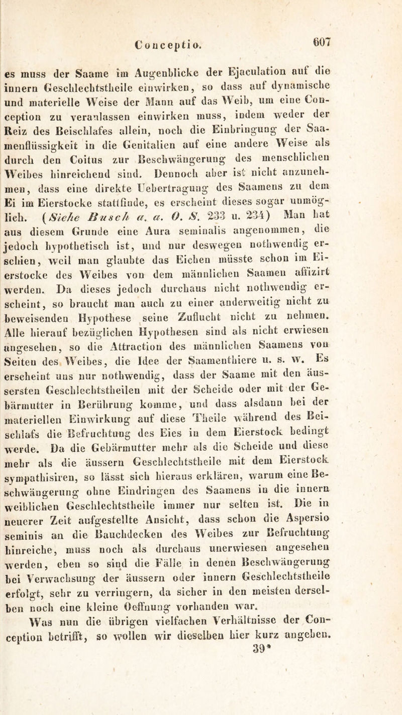 C üüc epti 0. es muss der Saame im Augenblicke der Ejaculation auf die innern Gesclilecbtstlieile einwirken, so dass aut dynamiscbe und materielle Weise der Mann auf das Weib, um eine Con- ception zu veranlassen eiuwirken muss, indem weder der Reiz des Beischlafes allein, noch die Einbringung der Saa- meiifliissigkeit in die Genitalien auf eine andere Weise als durcli den Coitus zur Bescbwängerung des menschlichen Weibes hinreichend sind. Dennoch aber ist nicht anzuneh- men, dass eine direkte Uebertragung des Saamens zu dem Ei im Eierstocke statlfiude, es erscheint dieses sogar unmög- lich. H21 sch a. a. O. S, 233 u. 234) Man hat aus diesem Grunde eine Aura semiualis angenommen, die jedoch hypothetisch ist, und nur deswegen nothwendig er- schien, weil mau glaubte das Eichen müsste schon im Ei- erstocke des Weibes von dem männlichen Saamen aliizirt werden. Da dieses jedoch durchaus nicht nothwendig er- scheint, so braucht man auch zu einer anderweitig nicht zu beweisenden Hypothese seine Zuflucht nicht zu nehmen. Alle hierauf bezüglichen Hypothesen sind als nicht erwiesen unbesehen, so die Attraction des männlichen Saamens vou Seiten des Weibes, die Idee der Saamenthiere u. s. w. Es erscheint uns nur nothwendig, dass der Saame mit den äus- sersten Geschlechtstheilen mit der Scheide oder mit der Ge- bärmutter in Berührung komme, und dass alsdann bei der materiellen Einwirkung auf diese Theile während des Bei- schlafs die Befruchtung des Eies in dem Eierstock bedingt werde. Da die Gebärmutter mehr als die Scheide und diese mehr als die äussern Geschlechtstheilc mit dem Eierstock sympathisiren, so lässt sich hieraus erklären, warum eine Be- schwäugeriing ohne Eindringen des Saamens in die inueru weiblichen Geschlechtstheilc immer nur selten ist. Die in neuerer Zeit aufgestellte Ansicht, dass schon die Aspersio seminis an die Bauchdecken des Weihes zur Befruchtung binreiche, muss noch ab durchaus unerwiesen angeseheu werden, eben so sind die Fälle in denen Bescbwängerung bei Verwachsung der äussern oder innern Geschlechtstheile erfolgt, sehr zu verringern, da sicher in den meisten dersel- ben noch eine kleine Oeifnuag vorhanden war. Was nun die übrigen vielfachen Verhältnisse der €on- ception betrilft, so wollen wir dieselben hier kurz ungeben. 39*